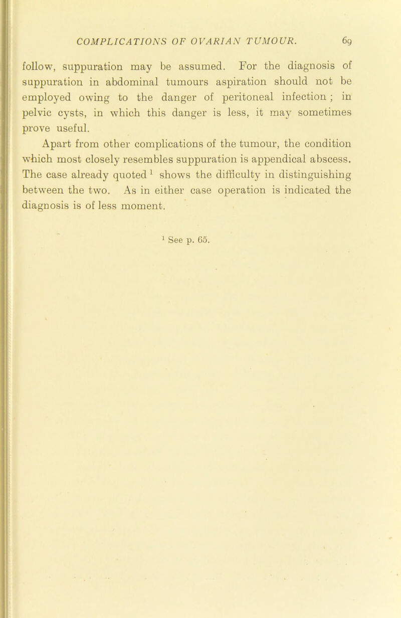 follow, suppuration may be assumed. For the diagnosis of suppuration in abdominal tumours aspiration should not be employed owing to the danger of peritoneal infection; in pelvic cysts, in which this danger is less, it may sometimes prove useful. Apart from other complications of the tumour, the condition which most closely resembles suppuration is appendical abscess. The case already quoted ^ shows the difficulty in distinguishing between the two. As in either case operation is indicated the diagnosis is of less moment.