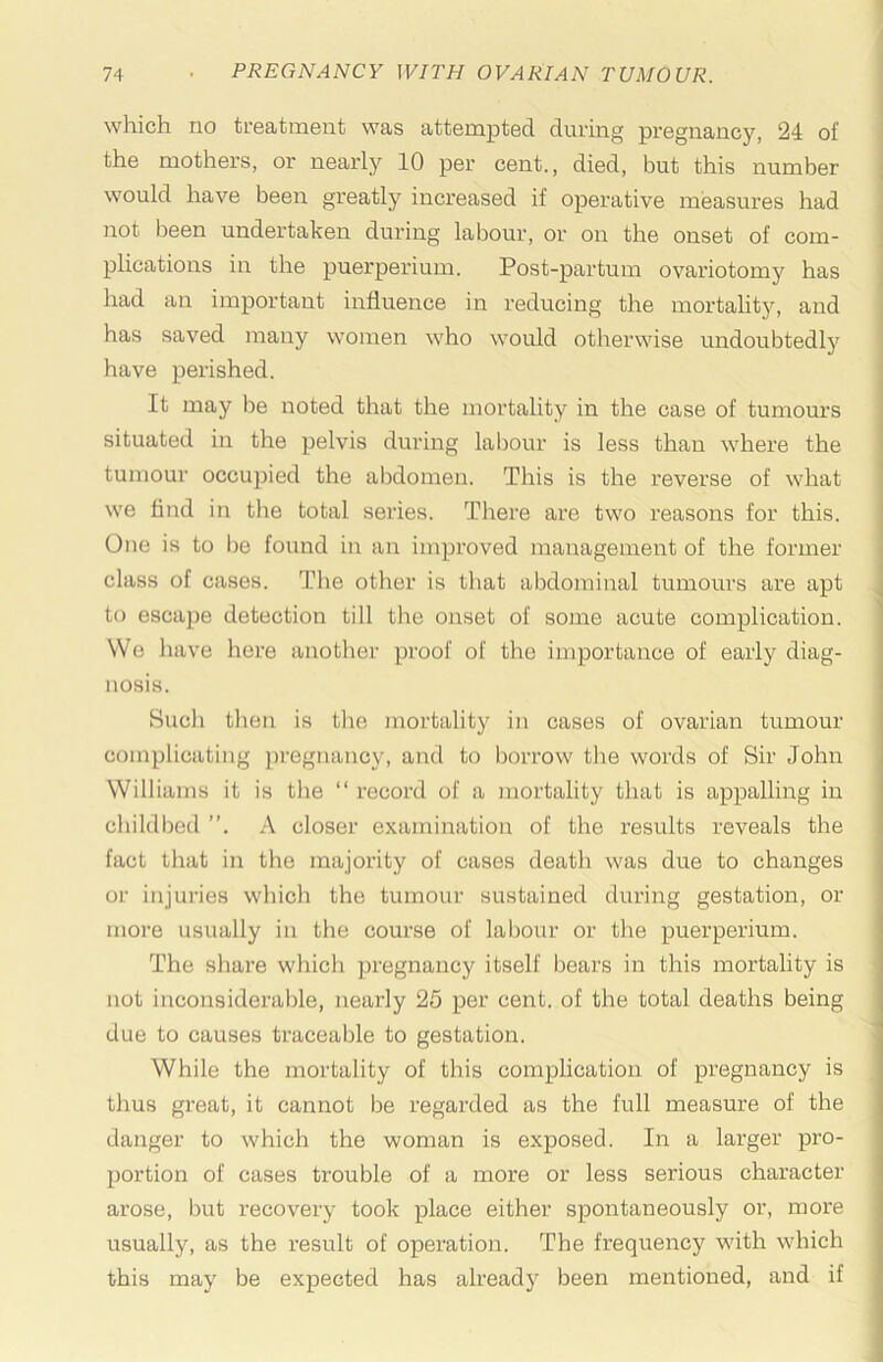 \ which no treatment was attempted during pregnancy, 24 of ! the mothers, or nearly 10 per cent., died, but this number would have been greatly increased if operative measures had not been undertaken during labour, or on the onset of com- plications in the puerperium. Post-partum ovariotomy has had an important influence in reducing the mortalitjr, and has saved many women who would otherwise undoubtedly have perished. It may be noted that the mortality in the case of tumours situated in the pelvis during labour is less than where the tumour occupied the al^domeu. This is the reverse of what we find in the total series. There are two reasons for this. One is to be found in an improved management of the former class of cases. The other is that abdominal tumours are apt to escape detection till the onset of some acute complication. We have here anotlier proof of the importance of early diag- nosis. Such tlien is the mortality in cases of ovarian tumour complicating pregnancy, and to borrow tlie words of Sir John Williams it is the “ record of a mortality that is appalling in childbed ”. A closer examination of the results reveals the fact that in the majority of cases death was due to changes or injuries wliich the tumour sustained during gestation, or more usually in the course of labour or the puerperium. The share which pregnancy itself bears in this mortality is not inconsiderable, nearly 25 per cent, of the total deaths being due to causes traceable to gestation. ■ While the mortality of this complication of pregnancy is thus great, it cannot be regarded as the full measure of the danger to which the woman is exposed. In a larger pro- portion of cases trouble of a more or less serious character arose, but recovery took place either spontaneously or, more usually, as the result of operation. The frequency with which this may be expected has already been mentioned, and if