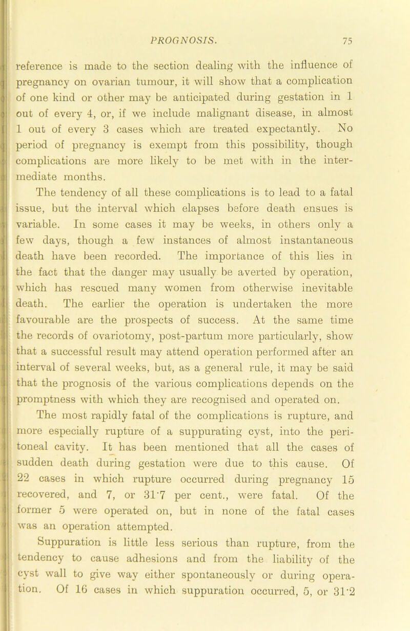 reference is made to the section dealing with the influence of pregnancy on ovarian tumour, it will show that a complication of one kind or other may be anticipated during gestation in 1 out of every 4, or, if we include malignant disease, in almost 1 out of every 3 cases which are treated expectantly. No period of pregnancy is exempt from this possibility, though complications are more likely to be met with in the inter- mediate months. The tendency of all these complications is to lead to a fatal issue, but the interval which elapses before death ensues is variable. In some cases it may be weeks, in others only a few days, though a few instances of almost instantaneous death have been I’ecorded. The importance of this lies in the fact that the danger may usually be averted by operation, which has rescued many women from otherwise inevitable death. The earlier the operation is undertaken the more favourable are the prospects of success. At the same time the records of ovariotomy, post-partum more particularly, show that a successful result may attend operation performed after an inteiwal of several weeks, but, as a general rule, it may be said that the prognosis of the various complications depends on the promptness with which they are recognised and operated on. The most rapidly fatal of the complications is rupture, and more especially rupture of a suppurating cyst, into the peri- toneal cavity. It has been mentioned that all the cases of sudden death during gestation were due to this cause. Of 22 cases in which rupture occurred during pregnancy 15 recovered, and 7, or 31‘7 per cent., were fatal. Of the former 5 were operated on, but in none of the fatal cases was an operation attempted. Suppuration is little less serious than rupture, from the tendency to cause adhesions and from the liability of the cyst wall to give way either spontaneously or during opera- tion. Of 16 cases in which suppuration occurred, 5, or 31'2