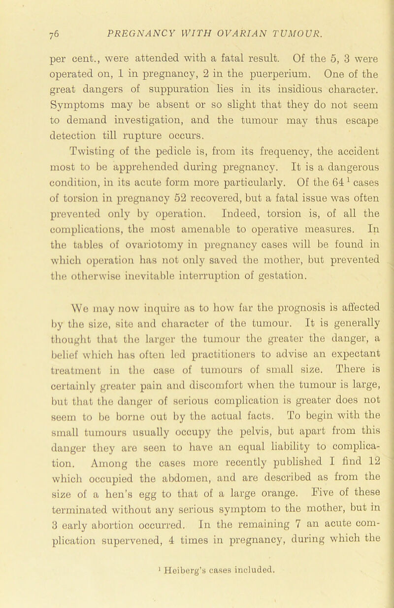 per cent., were attended with a fatal result. Of the 5, 3 were ; operated on, 1 in pregnancy, 2 in the puerperium. One of the ; great dangers of suppuration lies in its insidious character. ! Symptoms may be absent or so slight that they do not seem to demand investigation, and the tumour may thus escape detection till rupture occurs. Twisting of the pedicle is, from its frequency, the accident : most to be apprehended during pregnancy. It is a dangerous condition, in its acute form more particularly. Of the 64 ^ cases i of torsion in pregnancy 52 recovered, but a fatal issue was often • prevented only by operation. Indeed, torsion is, of all the ; complications, the most amenable to operative measures. In i the tables of ovariotomy in pregnancy cases will be found in ' which operation has not only saved the mother, but prevented ' the otlierwise inevitable interruption of gestation. j ( We may now inquire as to how far the prognosis is affected ; by the size, site and character of the tumour. It is generally I thouglit that the larger the tumour the greater the danger, a '• belief which has often led practitioners to advise an expectant j treatment in the case of tumours of small size. There is j certainly greater pain ami discomfort when the tumour is large, but that the danger of serious complication is greater does not seem to Ije borne out by the actual facts. To begin with the small tumours usually occupy the pelvis, but apart from this j danger they are seen to have an equal liability to complica- ] tion. Among the cases more recently published I find 12 which occupied the abdomen, and are described as from the size of a hen’s egg to that of a large orange. Five of these terminated without any serious symptom to the mother, but in 3 early abortion occurred. In the remaining 7 an acute com- plication supervened, 4 times in pregnancy, during which the ' Heiberg’s cases included.