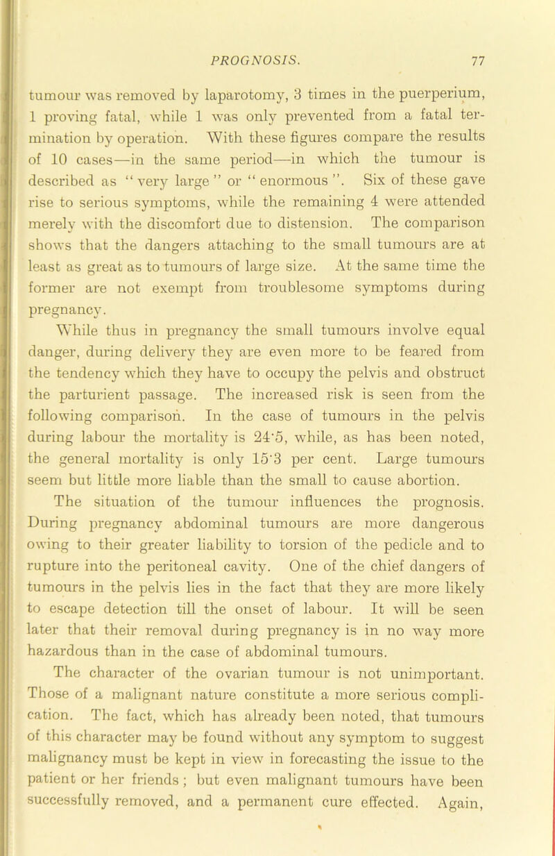 tumour was removed by laparotomy, 3 times in the puerperium, 1 proving fatal, while 1 was only prevented from a fatal ter- mination by operation. With these figures compare the results of 10 cases—in the same period—in which the tumour is described as “ very large ” or “ enormous Six of these gave rise to serious symptoms, while the remaining 4 were attended merely with the discomfort due to distension. The comparison shows that the dangei’S attaching to the small tumours are at least as great as to tumours of large size. At the same time the former are not exempt from troublesome symptoms during pregnancy. While thus in pi’egnancy the small tumours involve equal danger, during delivery they are even more to be feared from the tendency which they have to occupy the pelvis and obsti’uct the parturient passage. The increased risk is seen from the following comparison. In the case of tumours in the pelvis during labour the mortality is 24‘5, while, as has been noted, the general mortality is only 15'3 per cent. Large tumours seem but little more liable than the small to cause abortion. The situation of the tumour influences the prognosis. During pregnancy abdominal tumours are more dangerous owing to their greater liability to torsion of the pedicle and to rupture into the peritoneal cavity. One of the chief dangers of tumours in the pelvis lies in the fact that they are more likely to escape detection till the onset of labour. It wdU be seen later that their removal during pregnancy is in no w^ay more hazardous than in the case of abdominal tumours. The character of the ovarian tumour is not unimportant. Those of a malignant nature constitute a more serious compli- cation. The fact, which has already been noted, that tumours of this character may be found without any symptom to suggest malignancy must be kept in view' in forecasting the issue to the patient or her friends; but even malignant tumours have been successfully removed, and a permanent cure effected. Again,