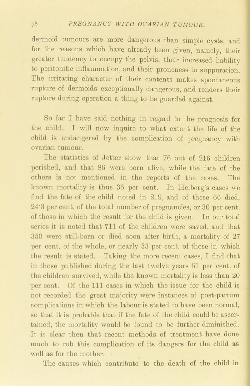dermoid tumours are more dangerous than simple cysts, and for the reasons which have already been given, namely, their greater tendency to occupy the pelvis, their increased liability to peritonitic inflammation, and their proneness to suppuration. The irritating character of their contents makes spontaneous rupture of dermoids exceptionally dangerous, and renders their rupture during operation a thing to be guarded against. So far I have said nothing in regard to the prognosis for the child. I will now inquire to what extent the life of the child is endangered by the complication of pregnancy with ovarian tumour. The statistics of .Tetter show that 76 out of 216 children perished, and that 86 were born alive, while the fate of the others is not mentioned in the reports of the cases. The known mortality is thus 36 per cent. In Heiberg’s cases we find the fate of tlie child noted in 219, and of these 66 died, 24'3 per cent, of the total number of pregnancies, or 30 per cent, of those in which the result for the child is given. In our total series it is noted that 711 of the children were saved, and that 3-50 were still-born or died soon after birth, a mortality of 27 per cent, of the whole, or nearly 33 per cent, of those in which the result is stated. Taking the more recent cases, I And that in those published during the last twelve years 61 per cent, of the children survived, while the known mortality is less than 20 per cent. Of the 111 cases in which the issue for the child is not recorded the great majority were instances of post-partum complications in which the labour is stated to have been normal, so that it is probable that if the fate of the child could be ascer- tained, the mortality would be found to be further diminished. It is clear then that recent methods of treatment have done much to rob this complication of its dangers for the child as well as for the mother. The causes which contribute to the death of the child in