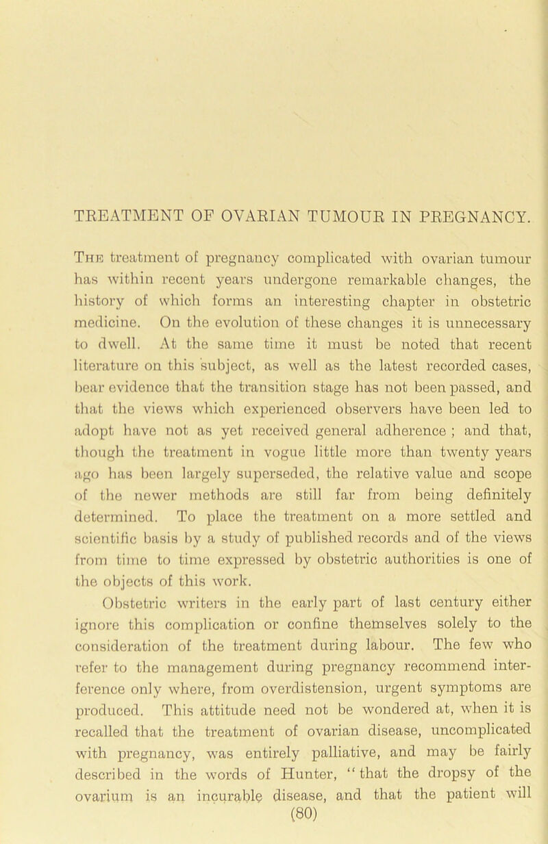 TREATMENT OF OVARIAN TUMOUR IN PREGNANCY. The treatment of pregnancy complicated with ovarian tumour has within recent years undergone remarkable changes, the liistory of which forms an interesting chapter in obstetric medicine. On the evolution of these changes it is unnecessary to dwell. At the same time it must be noted that recent literature on this subject, as well as the latest recorded cases, bear evidence that the transition stage has not been passed, and tluit the views which experienced observers have been led to adopt have not as yet received general adherence ; and that, though the treatment in vogue little more than twenty years ago has been largely superseded, the relative value and scope of the newer methods are still far from being definitely determined. To place the treatment on a more settled and scientific basis by a study of published records and of the views from time to time expressed by obstetric authorities is one of the objects of this work. Obstetric writers in the early part of last century either ignore this complication or confine themselves solely to the consideration of the treatment during labour. The few who refer to the management during pregnancy recommend inter- ference only where, from overdistension, urgent symptoms are produced. This attitude need not be wondered at, when it is recalled that the treatment of ovarian disease, uncomplicated with pregnancy, was entirely palliative, and may be fairly described in the words of Hunter, “that the dropsy of the ovarium is an incurable disease, and that the patient will