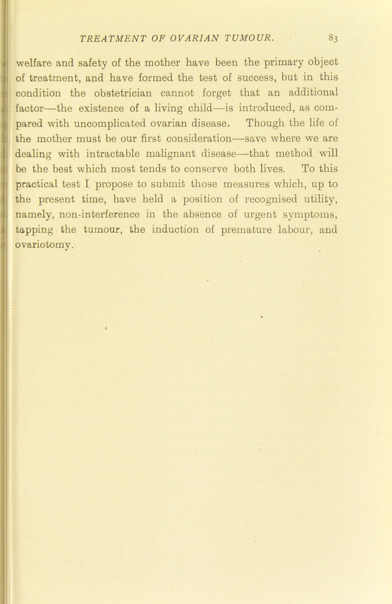 welfare and safety of the mother have been the primary object of treatment, and have formed the test of success, but in this condition the obstetrician cannot forget that an additional factor—the existence of a living child—is introduced, as com- pared with uncomplicated ovarian disease. Though the life of the mother must be our first consideration—save where we are dealing with intractable malignant disease—that method will be the best which most tends to conserve both lives. To this practical test I propose to submit those measures which, up to the present time, have held a position of recognised utility, namely, non-interference in the absence of urgent symptoms, tapping the tumour, the induction of premature labour, and ovariotomy.