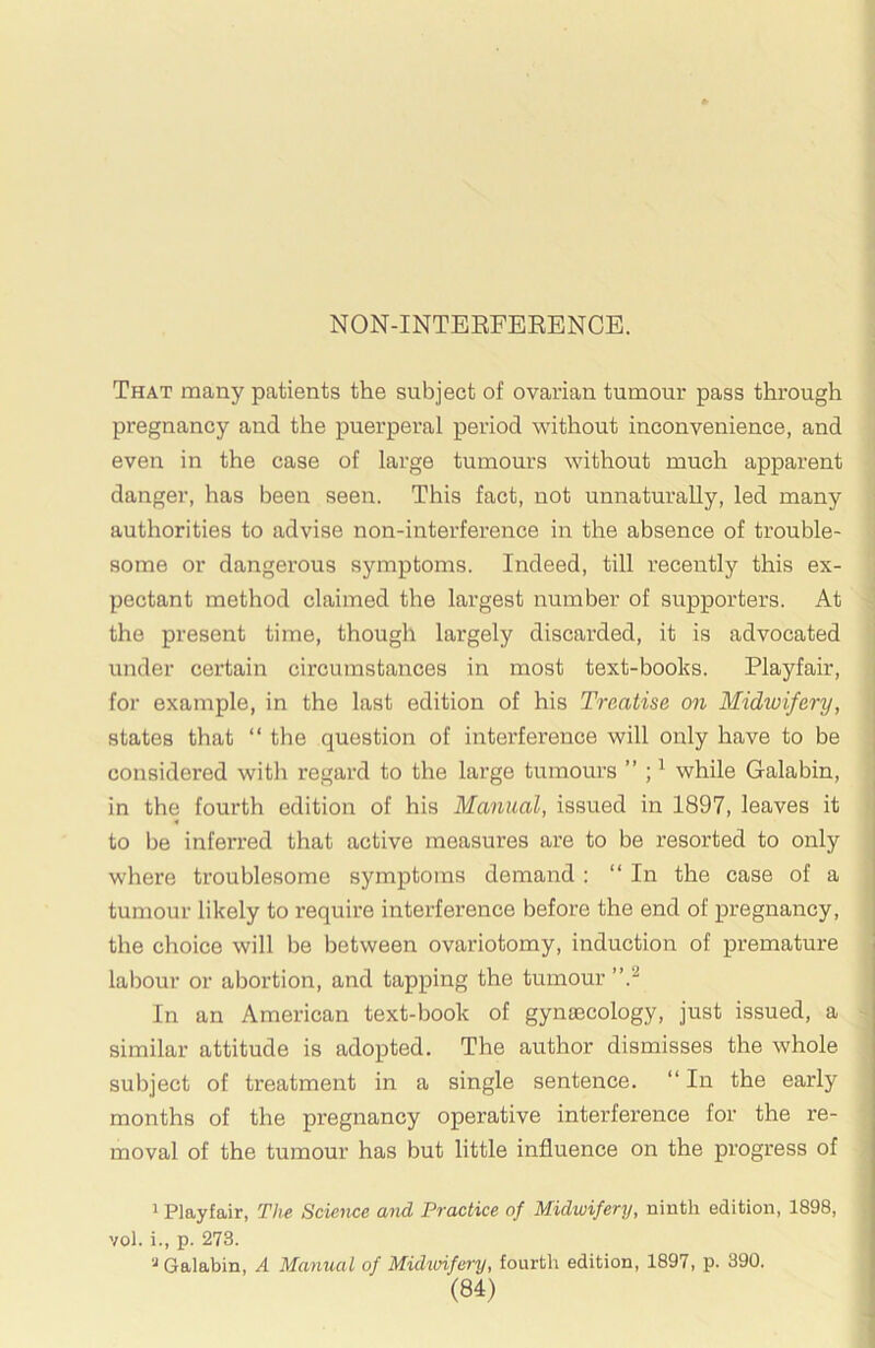 NON-INTERFEEENCE. That many patients the subject of ovarian tumour pass through pregnancy and the puerperal period without inconvenience, and even in the case of large tumours without much apparent danger, has been seen. This fact, not unnaturally, led many authorities to advise non-interference in the absence of trouble- some or dangex’ous symptoms. Indeed, till recently this ex- pectant method claimed the largest number of supporters. At the present time, though largely discarded, it is advocated under certain circumstances in most text-books. Playfair, for example, in the last edition of his Treatise on Midwifery, states that “ the question of interference will only have to be considered with regard to the large tumours ” ; ^ while Galabin, in the fourth edition of his Manual, issued in 1897, leaves it to be inferred that active measures are to be resorted to only where troublesome symptoms demand ; “In the case of a tumour likely to require interference before the end of pregnancy, the choice will be between ovariotomy, induction of premature ; labour or abortion, and tapping the tumour ”} \ In an American text-book of gynaecology, just issued, a similar attitude is adopted. The author dismisses the whole subject of treatment in a single sentence. “ In the early j months of the pregnancy operative interference for the re- moval of the tumour has but little influence on the progress of ' Playfair, The Science and Practice of Midwifery, ninth edition, 1898, vol. i., p. 273. Galabin, A Manual of Midwifery, fourth edition, 1897, p. 390. i