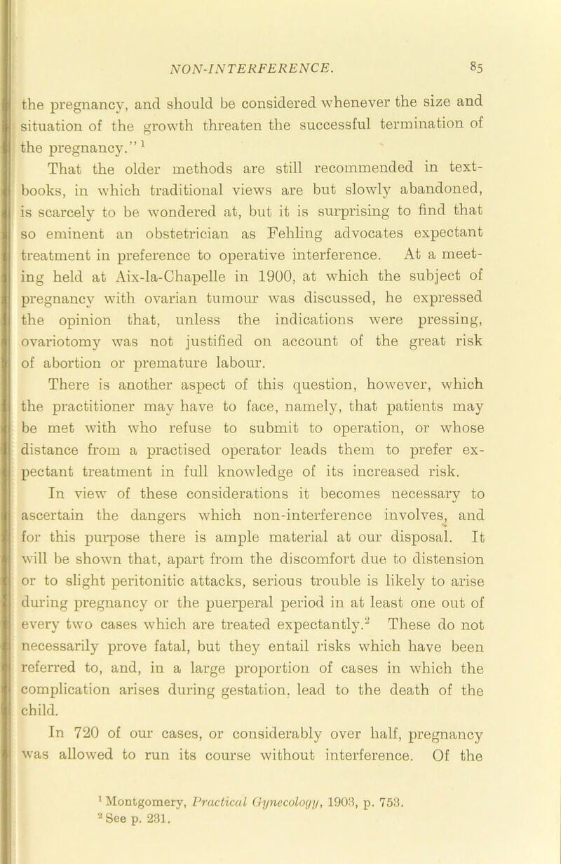 the pregnancy, and should be considered whenever the size and situation of the growth threaten the successful termination of the px'egnancy.”^ That the older methods are still recommended in text- books, in which traditional views are but slowly abandoned, is scarcely to be wondered at, but it is sui'prising to find that so eminent an obstetrician as Fehling advocates expectant treatment in preference to operative interference. At a meet- ing held at Aix-la-Chapelle in 1900, at which the subject of pregnancy with ovarian tumour was discussed, he expressed the opinion that, unless the indications were pressing, ovariotomy was not justified on account of the great risk of abortion or premature labour. There is another aspect of this question, however, which the practitioner may have to face, namely, that patients may be met with who refuse to submit to operation, or whose distance from a practised operator leads them to prefer ex- pectant treatment in full knowledge of its increased risk. In view of these considerations it becomes necessary to ascertain the dangers which non-interference involves, and for this pui'pose there is ample material at our disposal. It will be shown that, apart from the discomfort due to distension or to slight peritonitic attacks, serious trouble is likely to arise during pregnancy or the puerperal period in at least one out of every two cases which are treated expectantly.^ These do not necessarily prove fatal, but they entail risks which have been referred to, and, in a large proportion of cases in which the complication arises during gestation, lead to the death of the child. In 720 of our cases, or considerably over half, pregnancy was allowed to run its course without interference. Of the ’ Montgomery, Practical Gyneculogi/, 1909, p. 753. See p. 231.