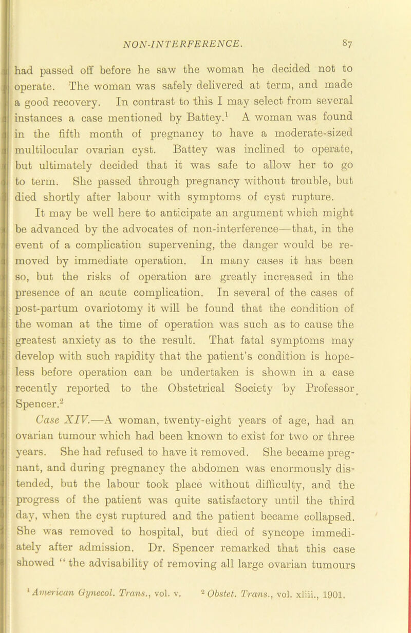 had passed off before he saw the woman he decided not to operate. The woman was safely delivered at term, and made a good recovery. In contrast to this I may select from several instances a case mentioned by Battey.^ A woman was found in the fifth month of pregnancy to have a moderate-sized multilocular ovarian cyst. Battey was inclined to operate, but ultimately decided that it was safe to allow her to go to term. She passed through pregnancy without trouble, but died shortly after labour with symptoms of cyst rupture. It may be well here to anticipate an argument which might be advanced by the advocates of non-interference—that, in the event of a complication supervening, the danger would be re- moved by immediate operation. In many cases it has been so, but the risks of operation are greatly increased in the presence of an acute complication. In several of the cases of post-partum ovariotomy it will be found that the condition of the woman at the time of operation was such as to cause the greatest anxiety as to the result. That fatal symptoms may develop with such rapidity that the patient’s condition is hope- less before operation can be undertaken is shown in a case recently reported to the Obstetrical Society by Professor Spencer.- Case XIV.—A woman, twenty-eight years of age, had an ovarian tumour which had been known to exist for two or three years. She had refused to have it removed. She became preg- nant, and during pregnancy the abdomen was enormously dis- tended, but the labour took place without difficulty, and the progress of the patient was quite satisfactory until the third day, when the cyst ruptured and the patient became collapsed. She was removed to hospital, but died of syncope immedi- ately after admission. Dr. Spencer remarked that this case showed “ the advisability of removing all large ovarian tumours * American Gynecol. Trans., vol. v. Obstet. Trans., vol. .xliii., 1901,