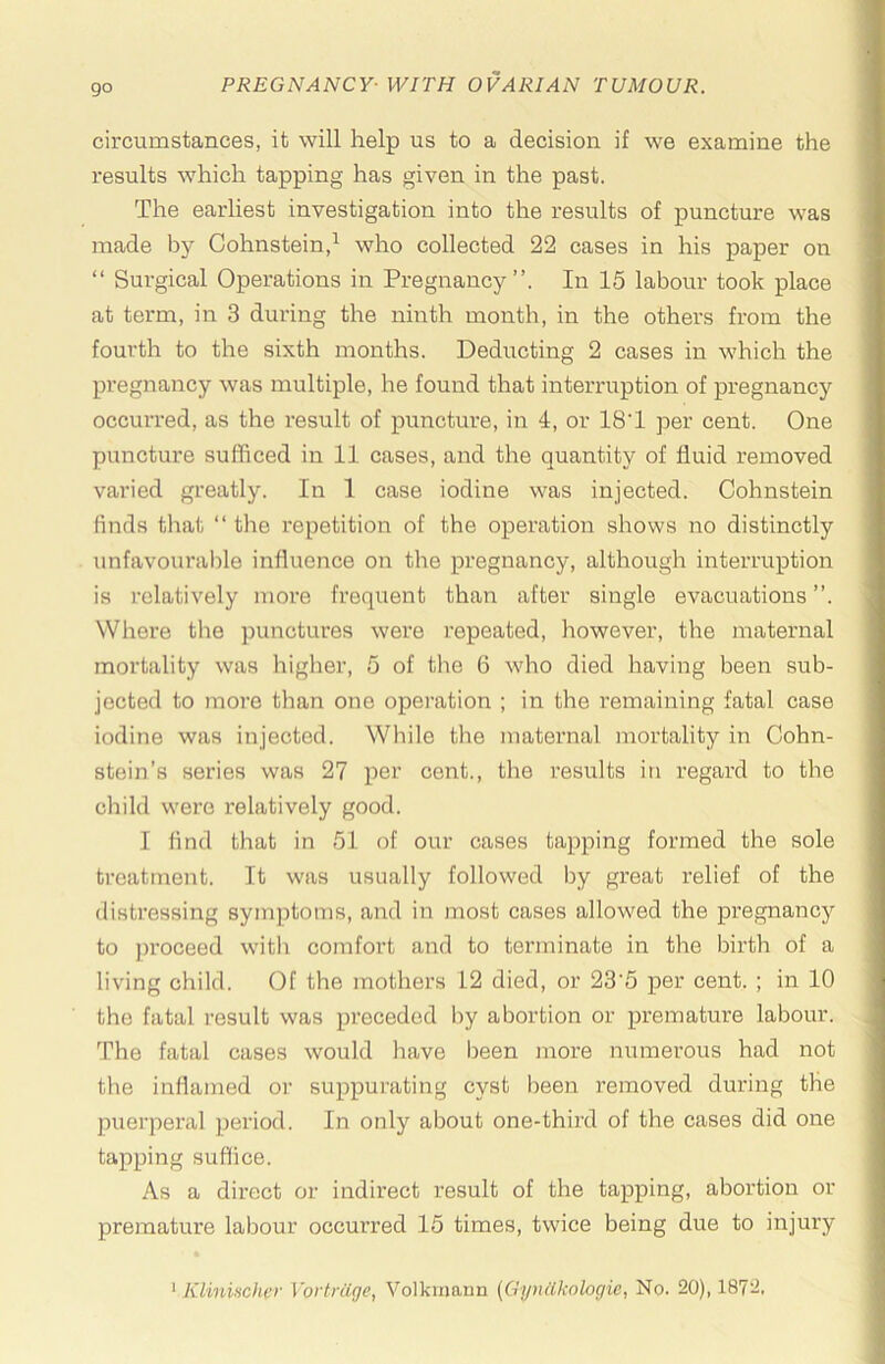 circumstances, it will help us to a decision if we examine the results which tapping has given in the past. The earliest investigation into the results of puncture was made by Cohnstein,^ who collected 22 cases in his paper on “ Surgical Operations in Pregnancy”. In 15 labour took place at term, in 3 during the ninth month, in the others from the fourth to the sixth months. Deducting 2 cases in which the pregnancy was multiple, he found that interruption of pregnancy occurred, as the result of puncture, in 4, or 18T per cent. One puncture sufficed in 11 cases, and the quantity of fluid removed varied greatly. In 1 case iodine was injected. Cohnstein finds tliat “ the repetition of the operation shows no distinctly unfavourable influence on the pregnancy, although interruption is relatively more frequent than after single evacuations”. Where the punctures were repeated, however, the maternal mortality was higher, 5 of the 6 who died having been sub- jected to more than one operation ; in the remaining fatal case iodine was injected. While the maternal mortality in Cohn- stein’s series was 27 per cent., the results in regal’d to the child were relatively good. I find that in 51 of our cases tapping formed the sole treatment. It was usually followed by great relief of the distressing symptoms, and in most cases allowed the pregnancy to jH’Oceed with comfort and to terminate in the birth of a living child. Of the mothers 12 died, or 23'5 per cent. ; in 10 the fatal result was preceded by abortion or premature labour. The fatal cases would have been more numerous had not the inflamed or suppurating cyst been removed during the puerperal ]ieriod. In only about one-third of the cases did one tapping suffice. As a direct or indirect result of the tapping, abortion or premature labour occurred 15 times, twice being due to injury
