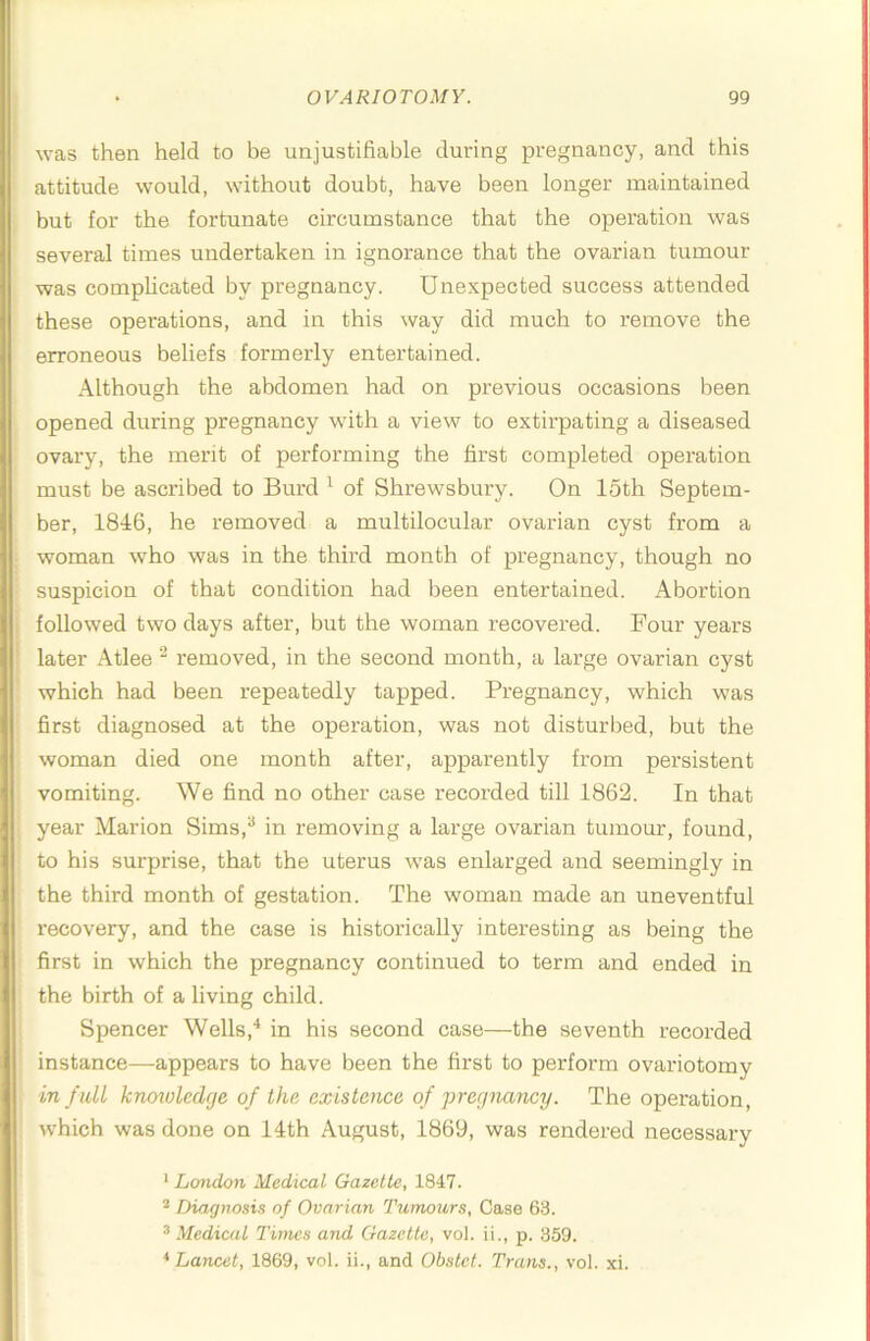was then held to be unjustifiable during pregnancy, and this attitude would, without doubt, have been longer maintained but for the fortunate circumstance that the operation was several times undertaken in ignorance that the ovaxdan tumour was complicated by pregnancy. Unexpected success attended these operations, and in this way did much to remove the erroneous beliefs formerly entertained. Although the abdomen had on previous occasions been opened during pregnancy with a view to extirpating a diseased ovary, the merit of performing the first completed operation must be ascribed to Burd ^ of Shrewsbury. On 15th Septem- ber, 1846, he I’emoved a multilocular ovarian cyst from a woman who was in the third month of pregnancy, though no suspicion of that condition had been entertained. Abortion followed two days after, but the woman recovered. Four years later Atlee removed, in the second month, a large ovarian cyst which had been repeatedly tapped. Pregnancy, which was first diagnosed at the operation, was not disturbed, but the woman died one month after, apparently from persistent vomiting. We find no other case recorded till 1862. In that year Marion Sims,“ in removing a large ovarian tumour, found, to his surprise, that the uterus was enlarged and seemingly in the third month of gestation. The woman made an uneventful recovery, and the case is historically interesting as being the first in which the pregnancy continued to term and ended in the birth of a living child. Spencer Wells,'* in his second case—the seventh recorded instance—appears to have been the first to perform ovariotomy in full knmolcdfje of the, existence of pregnancy. The operation, which was done on 14th August, 1869, was rendered necessary ‘ London Medical Gazette, 1847. * Diagnosis of Ovarian Tumours, Case 63. ® Medical Times and Gazette, vol. ii., p. 359. * Lancet, 1869, vol. ii., and Ohstet. Trans., vol. xi.