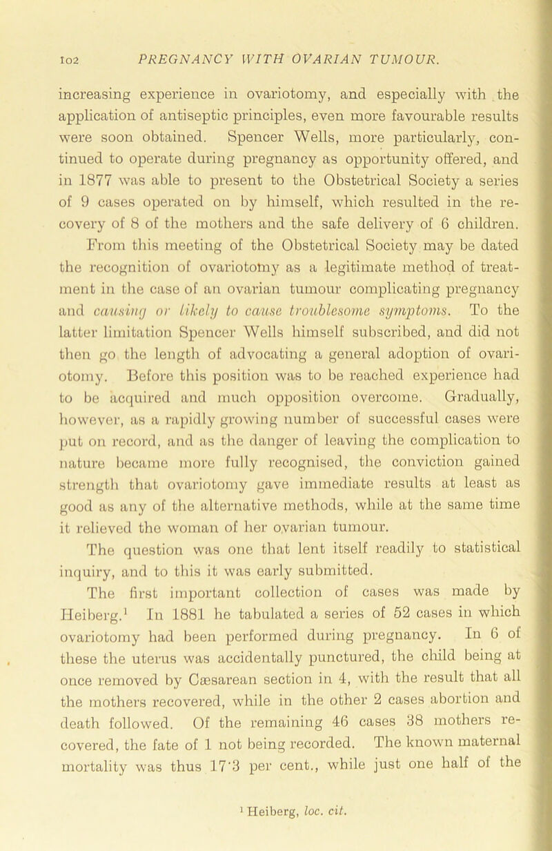 increasing experience in ovariotomy, and especially with the application of antiseptic principles, even more favourable results were soon obtained. Spencer Wells, more particularly, con- tinued to operate during pregnancy as opportunity offered, and in 1877 was able to present to the Obstetrical Society a series of 9 cases operated on by himself, which resulted in the re- covery of 8 of the mothers and the safe delivery of 6 children. From this meeting of the Obstetrical Society may be dated the recognition of ovariotomy as a legitimate method of treat- ment in tlie case of an ovarian tumour complicating pregnancy and cau.siiKj nr Likely to causa troublesome syfnptoms. To the latter limitation Spencer Wells himself subscribed, and did not then go the lengtli of advocating a general adoption of ovari- otomy. Before this position was to be reached experience had to be acquired and much opposition overcome. Gradually, however, as a rapidly growing number of successful cases were j)Ut on record, and as the danger of leaving the complication to nature became more fully recognised, the conviction gained strength that ovariotomy gave immediate results at least as good as any of the alternative methods, while at the same time it relieved the woman of hei’ ovarian tumour. The question was one that lent itself readily to statistical inquiry, and to this it was early submitted. The first important collection of cases was made by Heiberg.* In 1881 he tabulated a series of 52 cases in which ovariotomy had been performed during pregnancy. In 6 of these the uterus was accidentally punctured, the child being at once removed by Caesarean section in 4, with the result that all the mothers recovered, while in the other 2 cases abortion and death followed. Of the remaining 46 cases 38 mothers re- covered, the fate of 1 not being recorded. The known maternal mortality w'as thus 17'3 per cent., while just one half of the ' Heiberg, loc. cit.