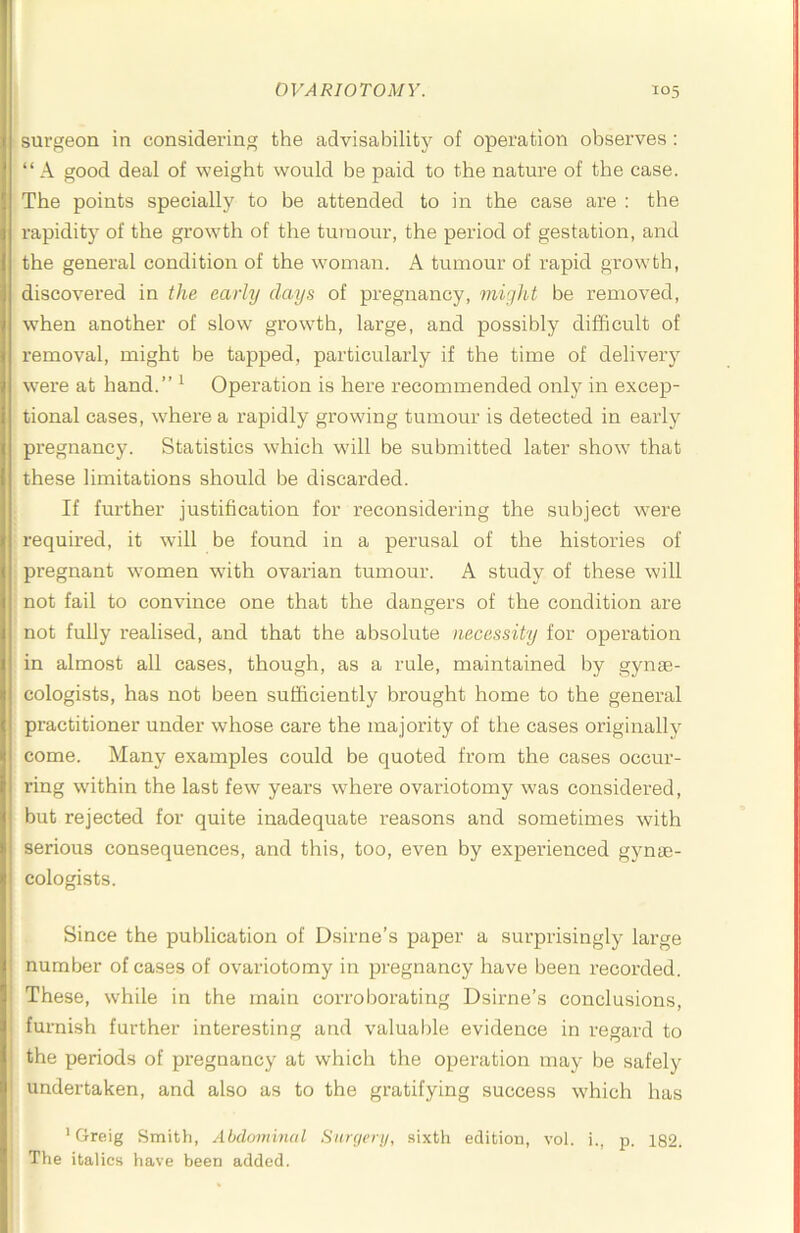 surgeon in considering the advisability of operation observes : “ A good deal of weight would be paid to the nature of the case. The points specially to be attended to in the case are : the rapidity of the growth of the tumour, the period of gestation, and the general condition of the woman. A tumour of rapid growth, discovered in the early days of pregnancy, might be removed, when another of slow growth, large, and possibly difficult of removal, might be tapped, particularly if the time of delivery were at hand.” ^ Operation is here recommended only in excep- tional cases, where a rapidly growing tumour is detected in eaidy pregnancy. Statistics which wull be submitted later show’ that these limitations should be discarded. If further justification for reconsidering the subject wnre required, it will be found in a perusal of the histories of pregnant w’omen wfith ovarian tumour. A study of these will not fail to convince one that the dangers of the condition are not fully realised, and that the absolute necessity for operation in almost all cases, though, as a rule, maintained by gynae- cologists, has not been sufficiently brought home to the general practitioner under whose care the majority of the cases originally come. Many examples could be quoted from the cases occur- ring wuthin the last few years where ovariotomy was considered, but rejected for quite inadequate reasons and sometimes with serious consequences, and this, too, even by experienced gynae- cologists. I Since the publication of Dsirne’s paper a surprisingly large ' number of cases of ovariotomy in pregnancy have been recorded. I These, wffiile in the main corroborating Dsirne’s conclusions, I furnish further interesting and valuable evidence in regard to the periods of pregnancy at which the operation may be safely undertaken, and also as to the gratifying success which has ' Greig Smith, Abdominal Siircierii, sixth edition, vol. i., p. 182. ' The italics have been added.