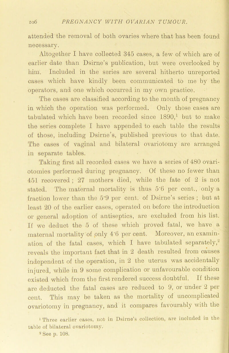 attended the removal of both ovaries where that has been found necessary. Altogether I have collected 345 cases, a few of which are of earlier date than Dsirne’s publication, but were overlooked by him. Included in the series are several hitherto unreported cases which have kindly been communicated to me by the operators, and one which occurred in my own practice. The cases are classified according to the mouth of pregnancy in which the operation was performed. Only those cases are tabulated which have been recorded since 1890,^ but to make the series complete I have appended to each table the results of tho.se, including Dsirne’s, published previous to that date. The cases of vaginal and bilateral ovariotomy are arranged in separate tallies. Taking first all recorded cases we have a series of 480 ovari- otomies performed during jiregnancy. Of these no fewer than 451 recovered ; 27 mothers died, while the fate of 2 is not stated. The maternal mortality is thus 5'fi per cent., only a fraction lower than the 5‘9 per cent, of Dsirne’s series ; but at least 20 of the earlier cases, operated on before the introduction or general adoption of antiseptics, are excluded from his list. If we deduct the 5 of these which proved fatal, we have a maternal mortality of pnly 4’6 per cent. Moreover, an examin- ation of the fatal cases, which I have tabulated separately,- reveals the important fact that in 2 death resulted from causes independent of the operation, in 2 the uterus was accidentally injured, while in 9 some complication or unfavourable condition existed which from the first rendered success doubtful. If these are deducted the fatal cases are reduced to 9, or under 2 per cent. This may be taken as the mortality of uncomplicated ovariotomy in pregnancy, and it compares favourably with the ‘ Three earlier cases, nob in Dsirne’s collection, are included in the table of bilateral ovariotomy.