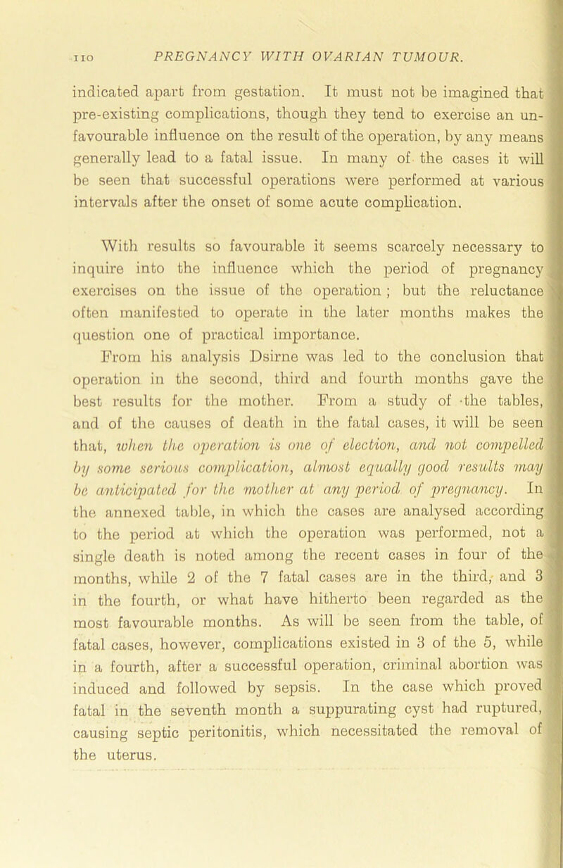 indicated apart from gestation. It must not be imagined that pre-existing complications, though they tend to exercise an un- favourable influence on the result of the operation, by any means generally lead to a fatal issue. In many of the cases it will be seen that successful operations were performed at various intervals after the onset of some acute complication. With results so favourable it seems scarcely necessary to inquire into the influence which the period of pregnancy exercises on the issue of the operation ; but the reluctance often manifested to operate in the later months makes the question one of practical importance. From his analysis Dsirne was led to the conclusion that operation in the second, third and fourth months gave the best results for tlie mother. From a study of -the tables, and of tlie causes of death in the fatal cases, it will be seen that, when the O2)cration is one of election, and not compelled by some serious complication, almost equally good results may be anticipated for the mother at any period of pregnawy. In the annexed talfle, in which the cases are analysed according to the period at w'hich the operation was performed, not a single death is noted among the recent cases in four of the months, while 2 of the 7 fatal cases are in the third, and 3 in the fourth, or what have hitherto been regarded as the most favourable months. As will be seen from the table, of fatal cases, however, complications existed in 3 of the 5, while in a fourth, after a successful operation, criminal abortion was induced and followed by sepsis. In the case which proved fatal in the seventh month a suppurating cyst had ruptured, causing septic peritonitis, which necessitated the removal of the uterus.