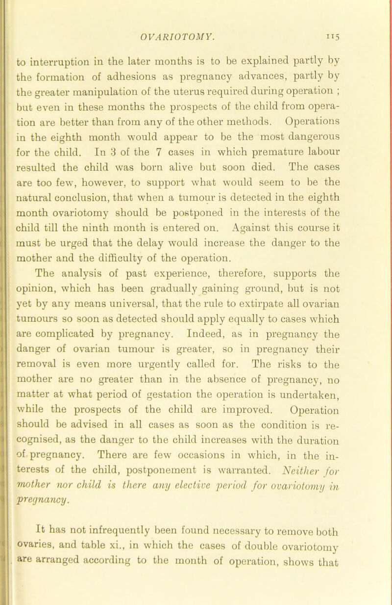 to interruption in the later months is to be explained partly by the formation of adhesions as pregnancy advances, partly by the greater manipulation of the uterus required during operation ; but even in these months the prospects of the child from opei'a- tion ai‘e better than from any of the other methods. Operations in the eighth month would appear to be the most dangerous for the child. In 3 of the 7 cases in which premature labour resulted the child was born alive but soon died. The cases are too few, however, to support what would seem to be the natural conclusion, that when a tumour is detected in the eighth month ovariotomy should be postponed in the interests of the child till the ninth month is entered on. Against this course it must be urged that the delay would increase the danger to the mother and the difficulty of the operation. The analysis of past experience, therefore, supports the opinion, which has been gradually gaining ground, but is not yet by any means universal, that the rule to extirpate all ovarian tumours so soon as detected should apply equally to cases which are complicated by pregnancy. Indeed, as in pregnancy the danger of ovarian tumour is greater, so in pregnancy their removal is even more urgently called for. The risks to the mother are no greater than in the absence of pregnancy, no matter at what period of gestation the opei’ation is undertaken, while the prospects of the child are improved. Operation should be advised in all cases as soon as the condition is re- cognised, as the danger to the child increases with the duration of pregnancy. There are few occasions in which, in the in- terests of the child, postponement is warranted. Neither for mother nor child is there any elective jieriod for ovariotomy in pregnancy. It has not infrequently been found necessary to remove laoth ovaries, and table xi., in which the cases of double ovariotomy are arranged according to the month of operation, shows that