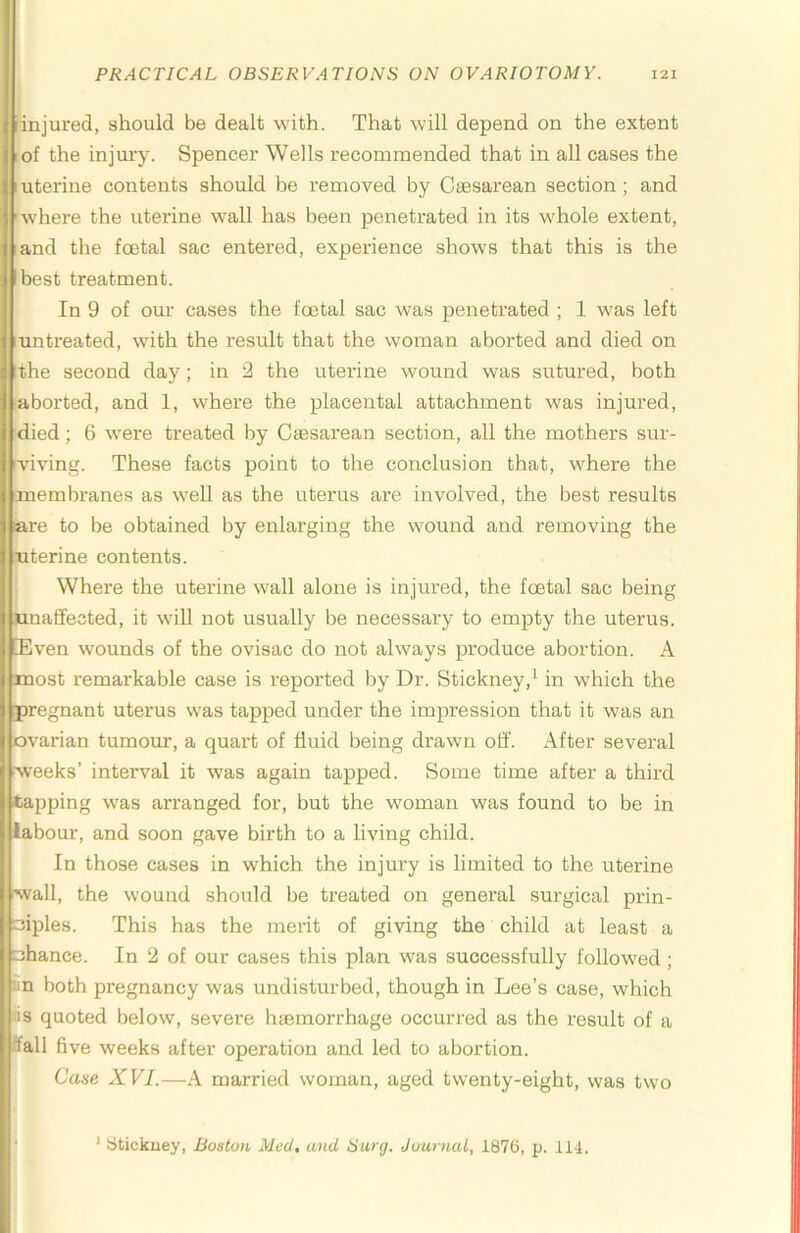 iinjured, should be dealt with. That will depend on the extent lof the injury. Spencer Wells recommended that in all cases the I uterine contents should be removed by Caesarean section ; and 'where the uterine wall has been penetrated in its whole extent, and the foetal sac entered, experience shows that this is the best treatment. In 9 of our cases the foetal sac was penetrated ; 1 was left untreated, with the result that the woman aborted and died on the second day; in 2 the uterine wound was sutured, both aborted, and 1, where the placental attachment was injured, died; 6 were treated by Caesarean section, all the mothers sur- viving. These facts point to the conclusion that, where the ■membranes as well as the uterus are involved, the best results are to be obtained by enlarging the wound and removing the uterine contents. Where the uterine wall alone is injured, the foetal sac being unaffected, it will not usually be necessary to empty the uterus. Even wounds of the ovisac do not always produce abortion. A most remarkable case is reported by Dr. Stickney,^ in which the pregnant uterus was tapped under the impression that it was an ovarian tumour, a quart of fluid being drawn off. After several weeks’ interval it was again tapped. Some time after a third tapping was arranged for, but the woman was found to be in labour, and soon gave birth to a living child. In those cases in which the injury is limited to the uterine wall, the wound should be treated on general surgical prin- ciples. This has the merit of giving the child at least a chance. In 2 of our cases this plan was successfully followed; iin both pregnancy was undisturbed, though in Lee’s case, which lis quoted below, severe hfemorrhage occurred as the result of a ffall five weeks after operation and led to abortion. Case XVI.—A married woman, aged twenty-eight, was two ^ ytickney, Boston Med, and Surg. Ju-urnal, 1876, p. 114.
