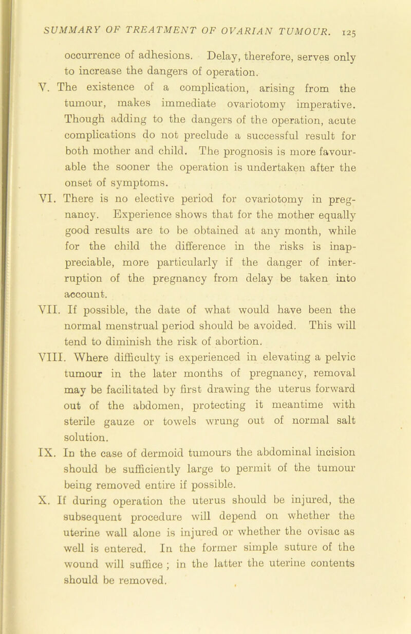 occurrence of adhesions. Delay, therefore, serves only to increase the dangers of operation. V. The existence of a complication, arising from the tumour, makes immediate ovariotomy imperative. Though adding to the dangers of the operation, acute complications do not preclude a successful result for both mother and child. The prognosis is more favour- able the sooner the operation is undertaken after the onset of symptoms. VI. There is no elective period for ovariotomy in preg- nancy. Experience shows that for the mother equally good results are to be obtained at any month, while for the child the difference in the risks is inap- preciable, more particularly if the danger of inter- ruption of the pregnancy from delay be taken into account. VII. If possible, the date of what would have been the normal menstrual period should be avoided. This will tend to diminish the risk of abortion. VIII. Where difficulty is experienced in elevating a pelvic tumour in the later months of pregnancy, removal may be facilitated by first drawing the uterus forward out of the abdomen, protecting it meantime with sterile gauze or towels wrung out of normal salt solution. IX. In the case of dermoid tumours the abdominal incision should be sufficiently large to permit of the tumour being removed entire if possible. X. If during operation the uterus should be injured, the subsequent procedure will depend on whether the uterine wall alone is injured or whether the ovisac as well is entered. In the former simple suture of the wound will suffice ; in the latter the uterine contents should be removed.