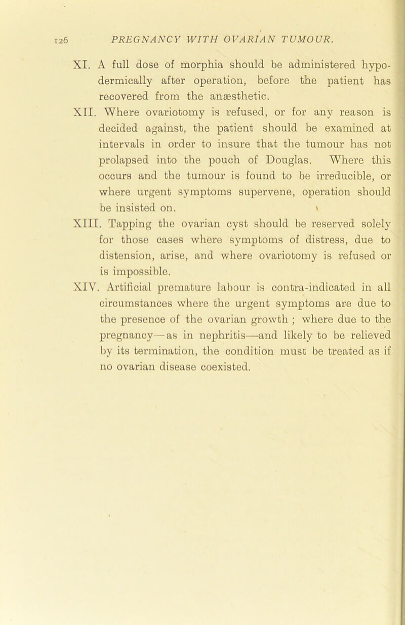 XI. A full dose of morphia should be administered hypo- dermically after operation, before the patient has recovered from the anaesthetic. XII. Where ovariotomy is refused, or for any reason is decided against, the patient should be examined at intervals in order to insure that the tumour has not prolapsed into the pouch of Douglas. Where this occurs and the tumour is found to be irreducible, or where urgent symptoms supervene, operation should be insisted on. ' XIII. Tapping the ovarian cyst should be reserved solely for those cases where symptoms of distress, due to distension, arise, and where ovariotomy is refused or is impossible. XIV. Artificial premature labour is contra-indicated in all circumstances where the urgent symptoms are due to the presence of the ovarian growth ; where due to the pregnancy—as in nephritis—and likely to be relieved by its termination, the condition must be treated as if no ovarian disease coexisted.