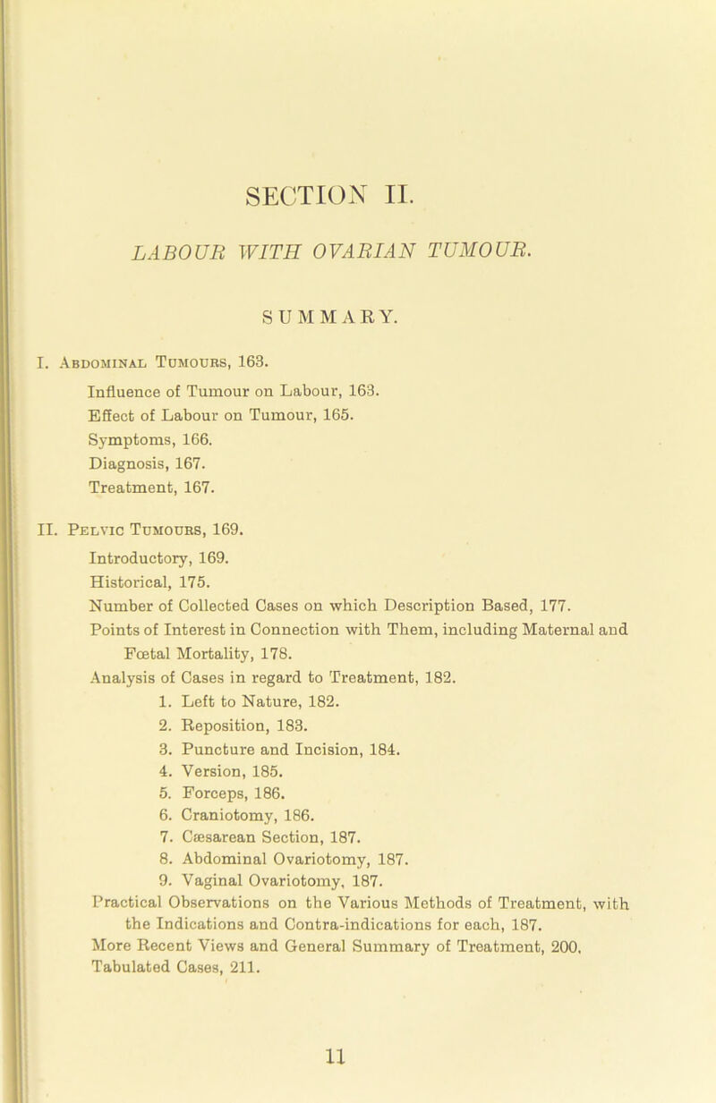 LABOUR WITH OVARIAN TUMOUR. SUMMARY. I. Abdominal Tomodrs, 163. Influence of Tumour on Labour, 163. Effect of Labour on Tumour, 165. Symptoms, 166. Diagnosis, 167. Treatment, 167. II. Pelvic Tumours, 169. Introductory, 169. Historical, 175. Number of Collected Cases on which Description Based, 177. Points of Interest in Connection with Them, including Maternal and Foetal Mortality, 178. Analysis of Cases in regard to Treatment, 182. 1. Left to Nature, 182. 2. Reposition, 183. 3. Puncture and Incision, 184. 4. Version, 185. 5. Forceps, 186. 6. Craniotomy, 186. 7. Caesarean Section, 187. 8. Abdominal Ovariotomy, 187. 9. Vaginal Ovariotomy, 187. Practical Observations on the Various Methods of Treatment, with the Indications and Contra-indications for each, 187. More Recent Views and General Summary of Treatment, 200. Tabulated Cases, 211. 11