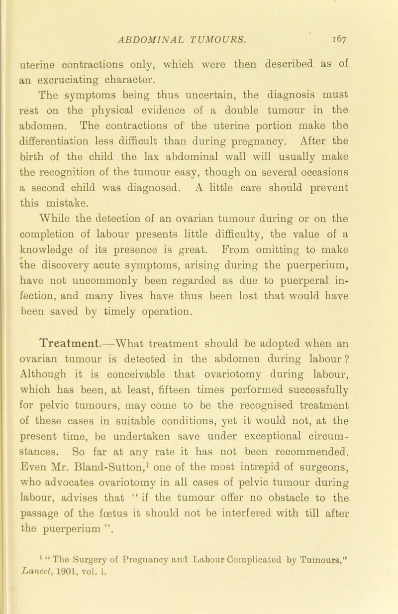 uterine contractions only, which were then described as of an excruciating character. The symptoms being thus uncertain, the diagnosis must rest on the physical evidence of a double tumour in the abdomen. The contractions of the uterine portion make the differentiation less difficult than during pregnancy. After the birth of the child the lax abdominal wall will usually make the recognition of the tumour easy, though on several occasions a second child M^as diagnosed. A little care should prevent this mistake. While the detection of an ovarian tumour during or on the completion of labour presents little difficulty, the value of a knowledge of its presence is great. From omitting to make the discovery acute symptoms, arising during the puerperium, have not uncommonly been regarded as due to puerperal in- fection, and many lives have thus been lost that would have been saved by timely operation. Treatment.—What treatment should be adopted when an ovarian tumour is detected in the abdomen during labour ? Although it is conceivable that ovariotomy during labour, which has been, at least, fifteen times performed successfully for pelvic tumours, may come to be the recognised treatment of these cases in suitable conditions, yet it would not, at the present time, be undertaken save under exceptional circum- stances. So far at any rate it has not been recommended. Even Mr. Bland-Sutton,^ one of the most intrepid of surgeons, who advocates ovariotomy in all cases of pelvic tumour during labour, advises that “ if the tumour offer no obstacle to the passage of the fcetus it should not be interfered with till after the puerperium ”. * “ The Surgery of Pregnancy and Labour Complicated by Tumours,” Lancet, 1901, vol. i.