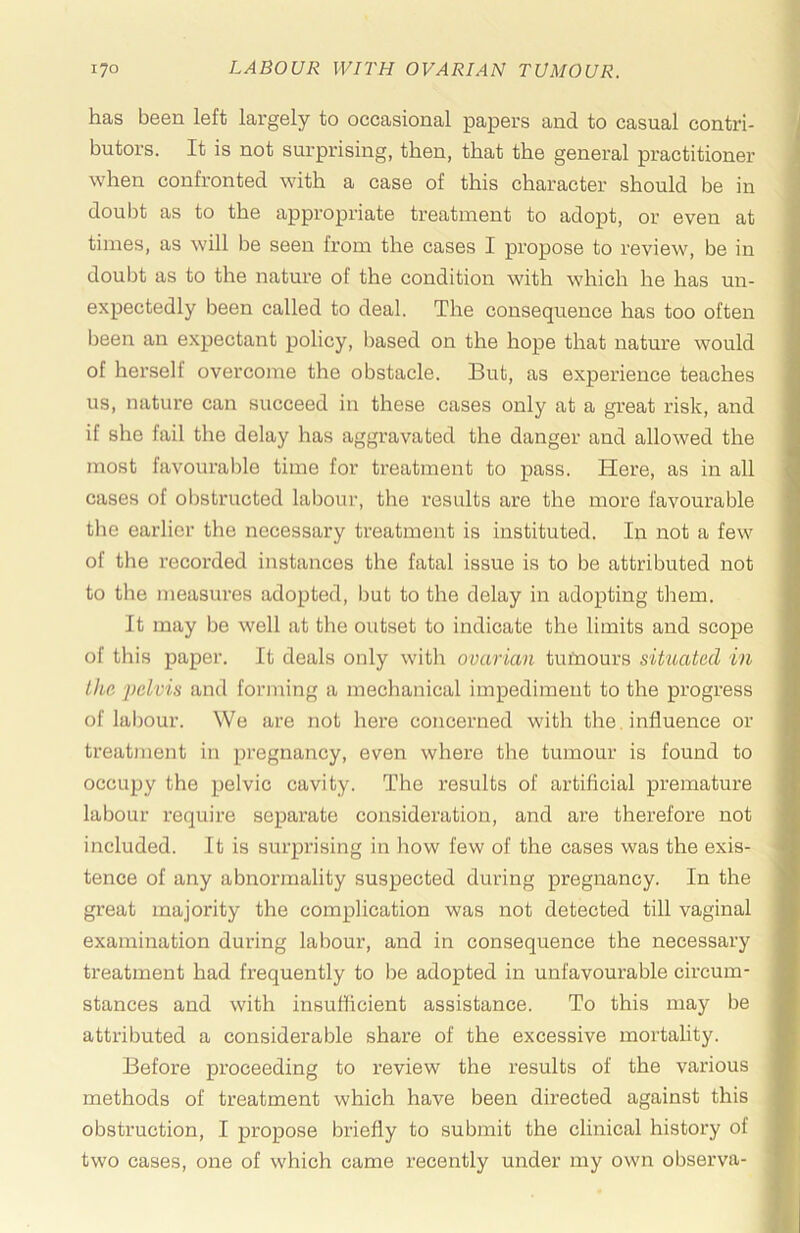has been left largely to occasional papers and to casual contri- butors. It is not surprising, then, that the general practitioner when confronted with a case of this character should be in doul)t as to the appropriate treatment to adopt, or even at times, as will be seen from the cases I propose to review, be in doubt as to the nature of the condition with which he has un- expectedly been called to deal. The consequence has too often been an expectant policy, based on the hope that nature would of herself overcome the obstacle. But, as experience teaches us, nature can succeed in these cases only at a great risk, and if she fail the delay has aggravated the danger and allowed the most favourable time for treatment to pass. Here, as in all cases of obstructed labour, the results are the more favourable the earlier the necessary treatment is instituted. In not a few of the recorded instances the fatal issue is to be attributed not to the measures adopted, but to the delay in adopting them. It may be well at tlie outset to indicate the limits and scope of this paper. It deals only with ovarian tutaours situated in the -pelvis and forming a mechanical impediment to the progress of labour. We are not here concerned with the, influence or treatment in pregnancy, even where the tumour is found to occupy the pelvic cavity. The results of artificial premature labour require separate consideration, and are therefore not included. It is surprising in how few of the cases was the exis- tence of any abnormality suspected during pregnancy. In the great majority the complication was not detected till vaginal examination during labour, and in consequence the necessary treatment had frequently to be adopted in unfavourable circum- stances and with insufficient assistance. To this may be attributed a considerable share of the excessive mortality. Before proceeding to review the results of the various methods of treatment which have been directed against this obstruction, I propose briefly to submit the clinical history of two cases, one of which came recently under my own observa-