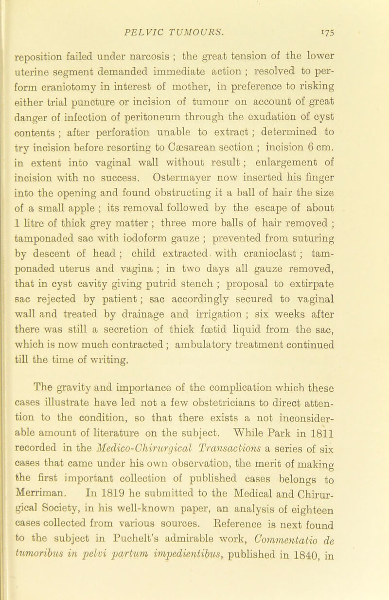 reposition failed under narcosis ; the great tension of the lower uterine segment demanded immediate action ; resolved to per- form craniotomy in interest of mother, in preference to risking either trial puncture or incision of tumour on account of great danger of infection of peritoneum through the exudation of cyst contents ; after perforation unable to extract ; determined to try incision before resorting to Caesarean section ; incision 6 cm. in extent into vaginal wall without result; enlargement of incision with no success. Ostermayer now inserted his finger into the opening and found obstructing it a ball of hair the size of a small apple ; its removal followed by the escape of about 1 htre of thick grey matter ; three more balls of hair removed ; tamponaded sac with iodoform gauze ; prevented from suturing by descent of head ; child extracted. with cranioclast; tam- ponaded uterus and vagina ; in two days all gauze removed, that in cyst cavity giving putrid stench ; proposal to extirpate sac rejected by patient; sac accordingly secured to vaginal wall and treated by drainage and irrigation ; six weeks after there was still a secretion of thick foetid liquid from the sac, which is now much contracted ; ambulatory treatment continued till the time of writing. The gravity and importance of the complication which these cases illustrate have led not a few obstetricians to direct atten- tion to the condition, so that there exists a not inconsider- able amount of literature on the subject. While Park in 1811 recorded in the Medico-Chirurgical Transactions a series of six oases that came under his own observation, the merit of making the first important collection of published cases belongs to Merriman. In 1819 he submitted to the Medical and Chirur- gical Society, in his well-known paper, an analysis of eighteen cases collected from various sources. Eeference is next found to the subject in Puchelt’s admirable work, Commentalio de tumoribus in pelvi jxirhim impedientibus, published in 1840, in