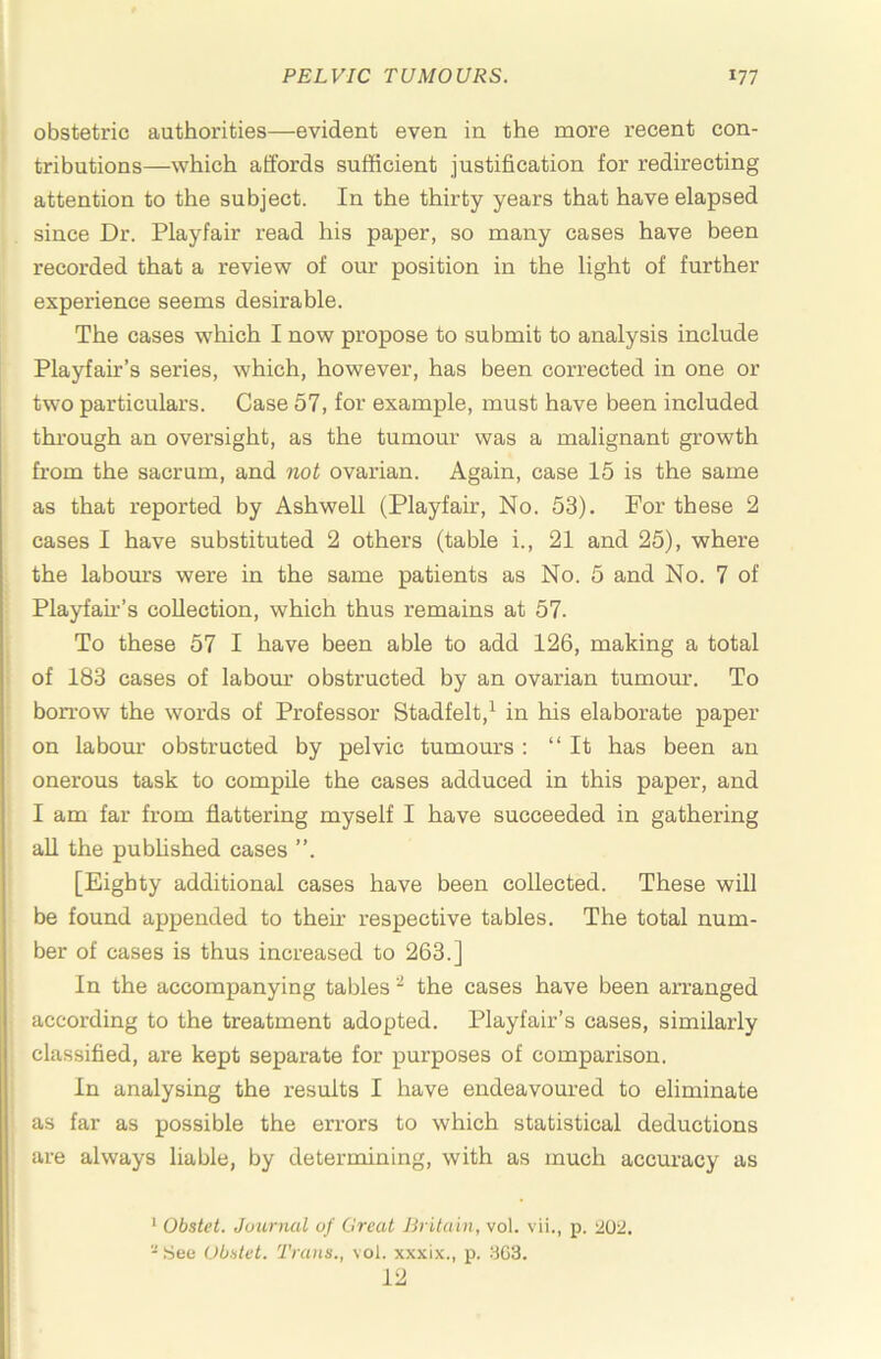 obstetric authorities—evident even in the more recent con- tributions—which affords sufficient justification for redirecting attention to the subject. In the thirty years that have elapsed since Dr. Playfair read his paper, so many cases have been recorded that a review of our position in the light of further experience seems desirable. The cases which I now propose to submit to analysis include Playfair’s series, which, however, has been corrected in one or two particulars. Case 57, for example, must have been included thi-ough an oversight, as the tumour was a malignant growth from the sacrum, and not ovarian. Again, case 15 is the same as that reported hy Ashwell (Playfair, No. 53). For these 2 cases I have substituted 2 others (table i., 21 and 25), where the labours were in the same patients as No. 5 and No. 7 of Playfah-’s collection, which thus remains at 57. To these 57 I have been able to add 126, making a total of 183 cases of labour obstructed by an ovarian tumour. To bon-ow the words of Professor Stadfelt,^ in his elaborate paper on labour obstructed by pelvic tumours : “ It has been an onerous task to compile the cases adduced in this paper, and I am far from flattering myself I have succeeded in gathering all the pubUshed cases ”. [Eighty additional cases have been collected. These will be found appended to then- respective tables. The total num- ber of cases is thus increased to 263.] In the accompanying tables ^ the cases have been arranged according to the treatment adopted. Playfair’s cases, similarly classified, are kept separate for purposes of comparison. In analysing the results I have endeavoured to eliminate as far as possible the errors to which statistical deductions are always liable, by determining, with as much accuracy as • Obstet. Journal of Great Britain, vol. vii., p. ^2,02. - See Obatet. Trans., vol. xxxix., p. SG3. 12