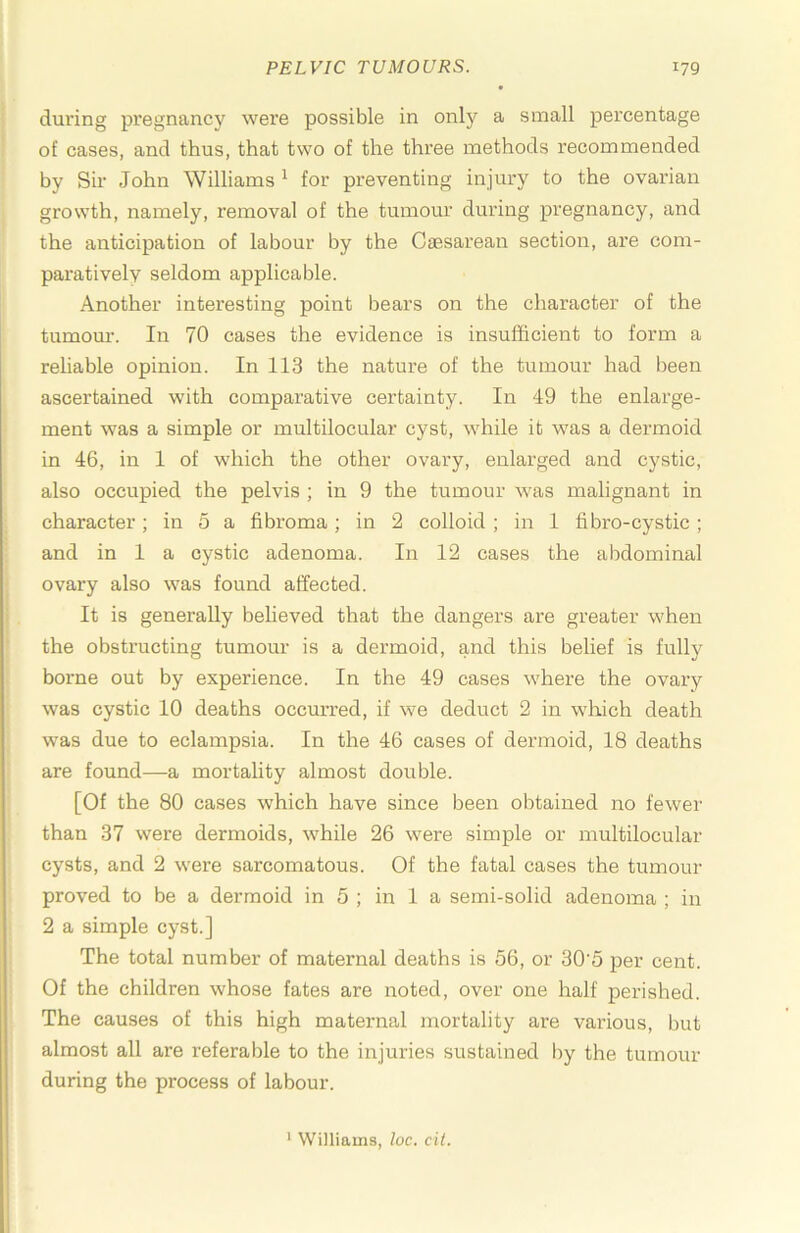 during pi’egnancy were possible in only a small percentage of cases, and thus, that two of the three methods recommended by Sir John Williams ^ for preventing injury to the ovarian growth, namely, removal of the tumour during pregnancy, and the anticipation of labour by the Caesarean section, are com- paratively seldom applicable. Another interesting point bears on the character of the tumour. In 70 cases the evidence is insufficient to form a reliable opinion. In 113 the nature of the tumour had been ascertained with comparative certainty. In 49 the enlarge- ment was a simple or multilocular cyst, while it was a dermoid in 46, in 1 of which the other ovary, enlarged and cystic, also occupied the pelvis ; in 9 the tumour was malignant in character; in 5 a fibroma; in 2 colloid ; in 1 fibro-cystic; and in 1 a cystic adenoma. In 12 cases the abdominal ovary also was found affected. It is generally beheved that the dangers are greater when the obstructing tumour is a dermoid, and this belief is fully borne out by experience. In the 49 cases where the ovary was cystic 10 deaths occm’red, if we deduct 2 in wluch death was due to eclampsia. In the 46 cases of dermoid, 18 deaths are found—a mortality almost double. [Of the 80 cases which have since been obtained no fewer than 37 were dermoids, while 26 were simple or multilocular cysts, and 2 were sarcomatous. Of the fatal cases the tumour proved to be a dermoid in 5 ; in 1 a semi-solid adenoma ; in 2 a simple cyst.] The total number of maternal deaths is 56, or 30'5 jjer cent. Of the children whose fates are noted, over one half perished. The causes of this high maternal mortality are various, but almost all are referable to the injuries sustained by the tumour during the process of labour. ‘ Williams, loc. ci(.