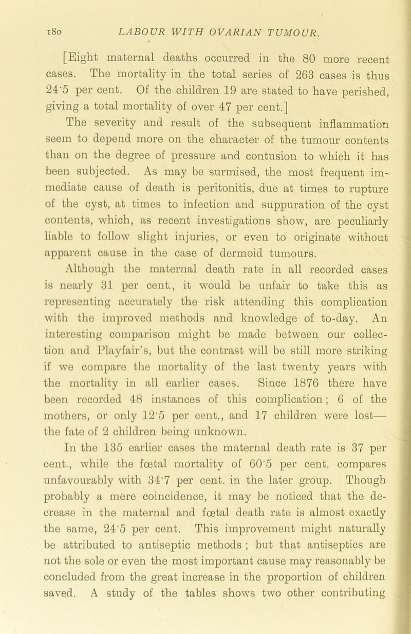 [Eight maternal deaths occurred in the 80 more recent cases. The mortality in the total series of 263 cases is thus 24’5 per cent. Of the children 19 are stated to have perished, giving a total mortality of over 47 per cent.] The severity and result of the subsequent inflammation seem to depend more on the character of the tumour contents than on the degree of pressure and contusion to which it has been subjected. As may be surmised, the most frequent im- mediate cause of death is peritonitis, due at times to rupture of the cyst, at times to infection and suppuration of the cyst contents, which, as recent investigations show, are peculiarly liable to follow slight injuries, or even to originate without apparent cause in the case of dermoid tumours. Although the maternal death rate in all recorded cases is neaidy 31 per cent., it would be unfair to take this as representing accurately the risk attending this complication with the improved methods and knowledge of to-day. An interesting comparison might l)e made between our collec- tion and Playfair’s, hut the contrast will be still more striking if we compare the mortality of the last twenty years with the mortality in all earlier cases. Since 1876 there have been recorded 48 instances of this complication; 6 of the mothers, or only 12‘5 per cent., and 17 children were lost— the fate of 2 children being unknown. In the 135 earlier cases the maternal death rate is 37 per cent., while the foetal mortality of 60'5 per cent, compares unfavourably with 34'7 per cent, in the later group. Though probably a mere coincidence, it may be noticed that the de- crease in the maternal and foetal death rate is almost exactly the same, 24'5 per cent. This improvement might naturally be attributed to antiseptic methods ; but that antiseptics are not the sole or even the most important cause may reasonably be concluded from the great increase in the proportion of children saved. A study of the tables shows two other contributing