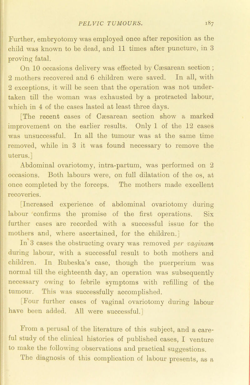 ; Further, embryotomy was employed once after reposition as the child was known to be dead, and 11 times after puncture, in 3 proving fatal. On 10 occasions delivery was effected by Caesarean section ; 2 mothers recovered and 6 children were saved. In all, with 2 exceptions, it will be seen that the operation was not under- taken till the woman was exhausted by a protracted labour, which in 4 of the cases lasted at least three days. [The recent cases of Caesarean section show a marked improvement on the earlier results. Only 1 of the 12 cases was unsuccessful. In all the tumour was at the same time removed, while in 3 it was found necessary to remove the uterus.] : Abdominal ovariotomy, intra-partum, was performed on 2 ; occasions. Both labours were, on full dilatation of the os, at j once completed by the forceps. The mothers made excellent ! recoveries. ! ■ [Increased experience of abdominal ovariotomy during ' labour confirms the promise of the first operations. Six further cases are recorded with a successful issue for the mothers and, where ascertained, for the children.] ; In 3 cases the obstructing ovary was removed per vaginam during labour, with a successful result to both mothers and children. In Eubeska’s case, though the puerperium was normal till the eighteenth day, an opei'ation was subsequently necessary owing to febrile symptoms with refilling of the tumour. This was successfully accomplished. [Four further cases of vaginal ovariotomy during labour have been added. All were successful.] From a perusal of the literature of this subject, and a care- . ful study of the clinical histories of published cases, I venture to make the following observations and practical suggestions. The diagnosis of this complication of labour presents, as a