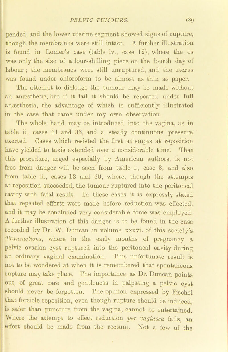 pended, and the lower uterine segment showed signs of rupture, though the membranes were still intact. A further illustration is found in Lomer’s case (table iv., case 12), where the os was only the size of a four-shilling piece on the fourth day of labour ; the membranes were still unruptured, and the uterus was found under chloroform to be almost as thin as paper. The attempt to dislodge the tumour may be made without an ansBsthetic, but if it fail it should be repeated under full anaesthesia, the advantage of which is sufficiently illustrated in the case that came under my own observation. The whole hand may be introduced into the vagina, as in table ii., cases 31 and 33, and a steady continuous pressure exerted. Cases which resisted the first attempts at reposition have yielded to taxis extended over a considerable time. That this procedure, urged especially by American authors, is not free from danger will be seen from table i., case 3, and also from table ii., cases 13 and 30, where, though the attempts at reposition succeeded, the tumour ruptured into the peritoneal cavity with fatal result. In these cases it is expressly stated that repeated efforts were made before reduction was effected, and it may be concluded very considerable force was employed. A further illustration of this danger is to be found in the case recorded by Dr. W. Duncan in volume xxxvi. of this society’s Transactions, where in the early months of pregnancy a pelvic ovarian cyst ruptured into the peritoneal cavity during an ordinary vaginal examination. This unfortunate result is not to be wondered at when it is remembered that spontaneous rupture may take place. The importance, as Dr. Duncan points out, of great care and gentleness in palpating a pelvic cyst should never be forgotten. The opinion expressed by Fischel that forcible reposition, even though rupture should be induced, is safer than puncture from the vagina, cannot be entertained. Where the attempt to effect reduction per vaginam fails, an effort should be made from the rectum. Not a few of the