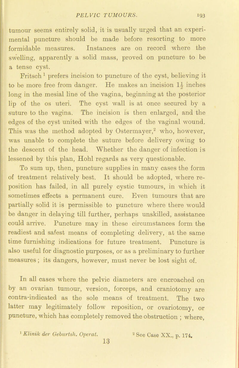 tumom- seems entirely solid, it is usually urged that an experi- mental puncture should be made before I'esorting to more formidable measures. Instances are on record where the sweUing, apparently a solid mass, proved on puncture to be a tense cyst. Fritsch ^ prefers incision to puncture of the cyst, believing it to be more free from danger. He makes an incision inches long in the mesial line of the vagina, beginning at the posterior lip of the os uteri. The cyst wall is at once secured by a suture to the vagina. The incision is then enlarged, and the edges of the cyst united with the edges of the vaginal wound. This was the method adopted by Ostermayer,‘^ who, however, was unable to complete the suture before delivery owing to the descent of the head. Whether the danger of infection i s lessened by this plan, Hohl regards as very questionable. To sum up, then, puncture supplies in many cases the form of treatment relatively best. It should be adopted, where re- position has failed, in all purely cystic tumours, in which it sometimes effects a permanent cure. Even tumours that are partially solid it is permissible to puncture where there would be danger in delaying till further, perhaps unskilled, assistance could arrive. Puncture may in these circumstances form the readiest and safest means of completing delivery, at the same time furnishing indications for future treatment. Puncture is also useful for diagnostic purposes, or as a preliminary to further measures; its dangers, however, must never be lost sight of. In all cases where the pelvic diameters are encroached on by an ovarian tumour, version, forceps, and craniotomy are contra-indicated as the sole means of treatment. The two latter may legitimately follow reposition, or ovariotomy, or puncture, which has completely removed the obstruction ; where, > Klinik der Geburtsh. Opcrat. '•* See Catse XX., p 174 13
