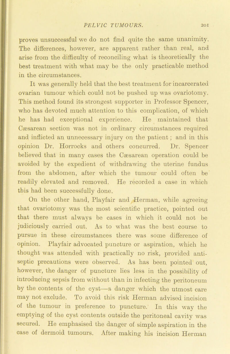 proves unsuccessful we do not find quite the same unanimity. The differences, however, are apparent rather than real, and arise from the difficulty of reconciling what is theoretically the best treatment with what may be the only practicable method in the circumstances. It was generally held that the best treatment for incarcerated ovarian tumour which could not be pushed up was ovariotomy. This method found its strongest supporter in Professor Spencer, who has devoted much attention to this complication, of which he has had exceptional experience. He maintained that Cagsarean section was not in ordinary circumstances required and inflicted an unnecessary injury on the patient; and in this opinion Dr. Horrocks and others concurred. Dr. Spencer believed that in many cases the Cgesarean operation could be avoided by the expedient of withdrawing the uterine fundus from the abdomen, after which the tumour could often be readily elevated and removed. He recorded a case in which this had been successfully done. On the other hand, Playfair and Herman, while agreeing that ovariotomy was the most scientific practice, pointed out that there must always be cases in which it could not be judiciously carried out. As to what was the best course to pursue in these circumstances there was some difference of opinion. Playfair advocated puncture or aspiration, which he thought was attended with practically no risk, provided anti- septic precautions were observed. As has been pointed out, however, the danger of puncture lies less in the possibility of introducing sepsis from without than in infecting the peritoneum by the contents of the cyst—a danger which the utmost care may not exclude. To avoid this risk Herman advised incision of the tumour in preference to puncture. In this way the emptying of the cyst contents outside the peritoneal cavity was secured. He emphasised the danger of simple aspiration in the case of dermoid tumours. After making his incision Herman