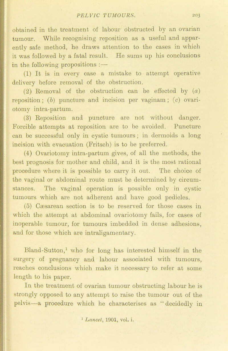 obtained in the treatment of labour obstructed by an ovarian tumour. While recognising reposition as a useful and appar- ently safe method, he draws attention to the cases in which it was followed by a fatal result. He sums up his conclusions in the following propositions :— (1) It is in every case a mistake to attempt operative delivery before removal of the obstruction. (2) Removal of the obstruction can be effected by (a) reposition; (b) puncture and incision per vaginam; (c) ovari- otomy intra-partum. (3) Reposition and puncture are not without danger. Forcible attempts at reposition are to be avoided. Puncture can be successful only in cystic tumours; in dermoids a long incision with evacnation (Fritsch) is to be preferred. (4) Ovariotomy intra-partum gives, of all the methods, the best prognosis for mother and child, and it is the most rational procedure where it is possible to carry it out. The choice of the vaginal or abdominal route must be determined by circum- stances. The vaginal operation is possible only in cystic tumours which are not adherent and have good pedicles. (5) CiEsarean section is to be reserved for those cases in which the attempt at abdominal ovariotomy fails, for cases of inoperable tumour, for tumours imbedded in dense adhesions, and for those which are intraligamentary. Bland-Sutton,^ who for long has interested himself in the surgery of pregnancy and labour associated with tumours, reaches conclusions which make it necessary to refer at some length to his paper. In the treatment of ovarian tumour obstructing labour he is strongly opposed to any attempt to raise the tumour out of the pelvis—a procedure which he characterises as “ decidedly in ‘ Lancet, 1901, vol. i.