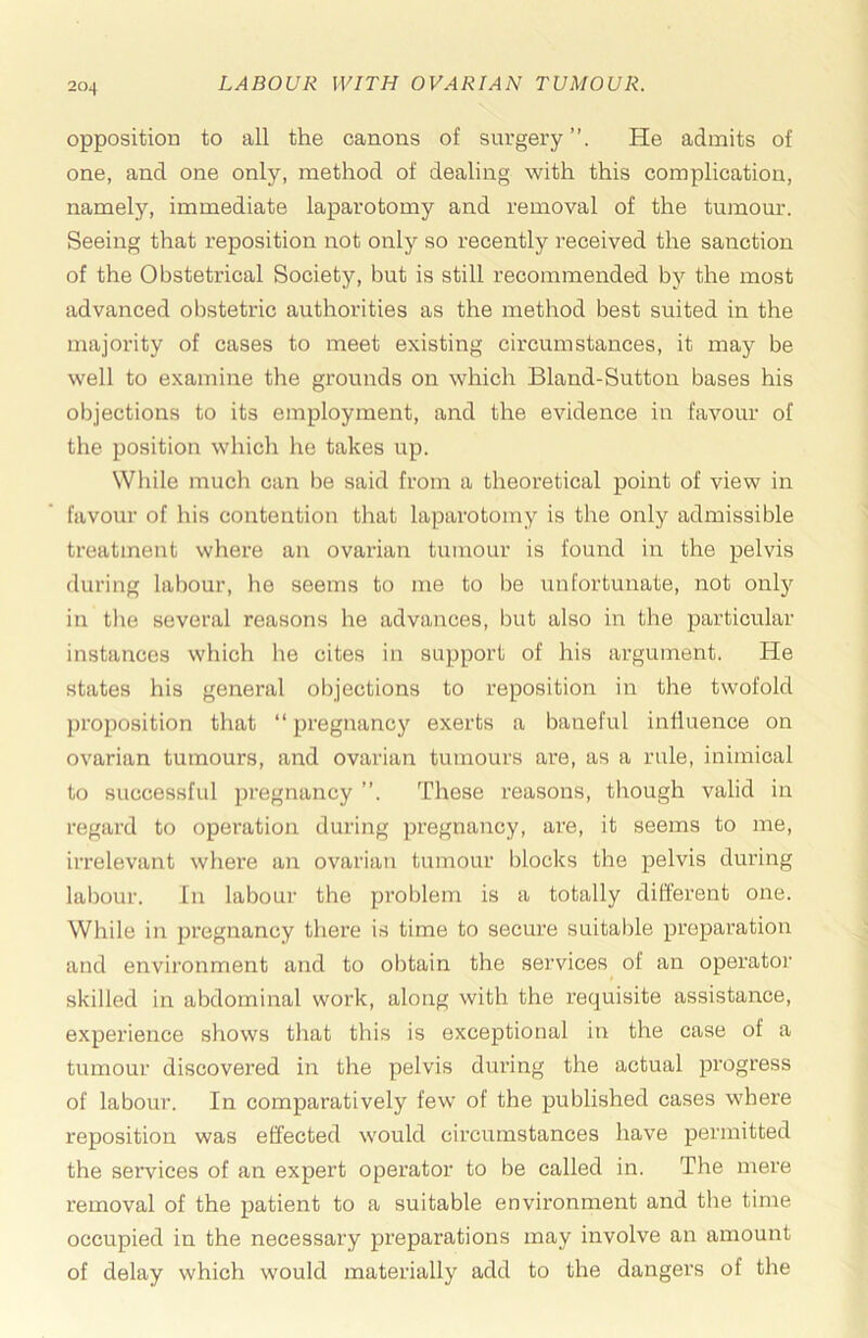 opposition to all the canons of surgery”. He admits of one, and one only, method of dealing with this complication, namely, immediate laparotomy and removal of the tumour. Seeing that reposition not only so recently received the sanction of the Obstetrical Society, but is still recommended by the most advanced obstetric authorities as the method best suited in the majority of cases to meet existing circumstances, it may be well to examine the grounds on which Bland-Sutton bases his objections to its employment, and the evidence in favour of the position which lie takes up. While much can be said from a theoretical point of view in favour of his contention that laparotomy is the only admissible treatment where an ovarian tumour is found in the pelvis during labour, he seems to me to be unfortunate, not only in the several reasons he advances, but also in the particular instances which he cites in support of his argument. He states his general objections to reposition in the twofold proposition that “ pregnancy exerts a baneful influence on ovarian tumours, and ovarian tumours are, as a rule, inimical to successful pregnancy ”. These reasons, though valid in regard to operation during pregnancy, are, it seems to me, irrelevant where an ovarian tumour blocks the pelvis during labour. In labour the problem is a totally different one. While in pregnancy there is time to secure suitable preparation and environment and to obtain the services of an operator skilled in abdominal work, along with the requisite assistance, experience shows that this is exceptional in the case of a tumour discovei’ed in the pelvis during the actual progress of labour. In comparatively few of the published cases where reposition was effected would circumstances have permitted the services of an expert operator to be called in. The mere removal of the patient to a suitable environment and the time occupied in the necessary preparations may involve an amount of delay which would materially add to the dangers of the