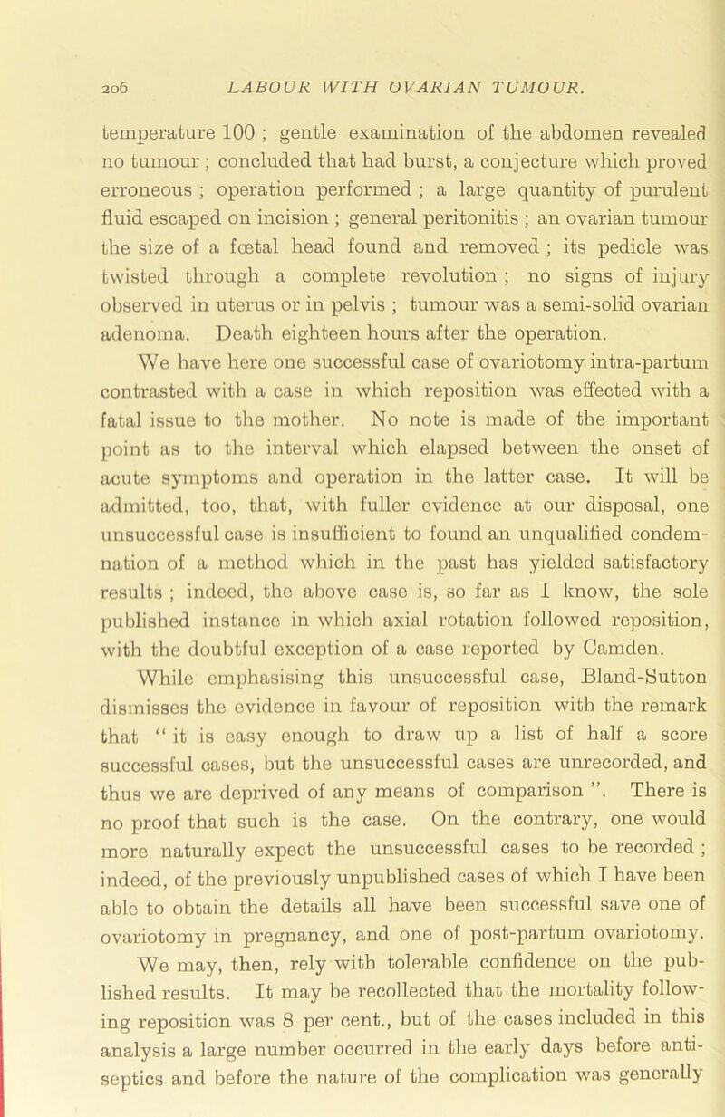 temperature 100 ; gentle examination of the abdomen revealed no tumour ; concluded that had burst, a conjecture which pi'oved erroneous ; operation performed ; a large quantity of purulent fluid escaped on incision ; general peritonitis ; an ovarian tumour the size of a foetal head found and removed ; its pedicle was twisted through a complete revolution ; no signs of injury observed in uterus or in pelvis ; tumour was a semi-solid ovarian adenoma. Death eighteen hours after the operation. We liave here one successful case of ovariotomy intra-partum contrasted with a case in which reposition was effected with a fatal issue to the motlier. No note is made of the important point as to the interval which elapsed between the onset of acute symptoms aird operation in the latter case. It will be admitted, too, that, with fuller evidence at our disposal, one unsuccessful case is insufficient to found an unqualified condem- nation of a method which in the past has yielded satisfactory results ; indeed, the above case is, so far as I know, the sole published instance in which axial rotation followed reposition, with the doubtful exception of a case reported by Camden. While emphasising this unsuccessful case, Bland-Sutton dismisses the evidence in favour of reposition with the remark that “it is easy enough to draw up a list of half a score successful cases, but the unsuccessful cases are unrecorded, and thus we are deprived of any means of comparison ”. There is no proof that such is the case. On the contrary, one would more naturally expect the unsuccessful cases to be recorded ; indeed, of the previously unpublished cases of which I have been able to obtain the details all have been successful save one of ovariotomy in pregnancy, and one of post-partum ovariotomy. We may, then, rely with tolerable confidence on the pub- lished results. It may be recollected that the mortality follow- ing reposition was 8 per cent., but of the cases included in this analysis a large number occurred in the early days before anti- septics and before the nature of the complication was generally