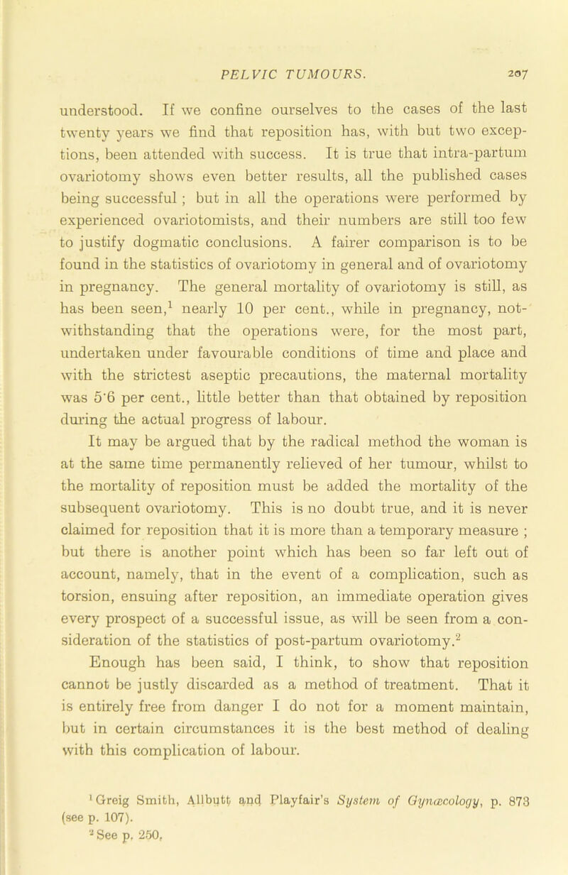 understood. If we confine ourselves to the cases of the last twenty years we find that reposition has, with but two excep- tions, been attended with success. It is true that intra-partum ovariotomy shows even better results, all the published cases being successful; but in all the operations were performed by experienced ovariotomists, and their numbers are still too few to justify dogmatic conclusions. A fairer comparison is to be found in the statistics of ovariotomy in general and of ovariotomy in pregnancy. The general mortality of ovariotomy is stiU, as has been seen,^ nearly 10 per cent., while in pregnancy, not- withstanding that the operations were, for the most part, undertaken under favourable conditions of time and place and with the strictest aseptic precautions, the maternal mortality was 5‘6 per cent., httle better than that obtained by reposition dm’ing the actual progress of labour. It may be argued that by the radical method the woman is at the same time permanently reheved of her tumour, whilst to the mortality of reposition must be added the mortality of the subsequent ovariotomy. This is no doubt true, and it is never claimed for reposition that it is more than a temporary measure ; but there is another point which has been so far left out of account, namely, that in the event of a complication, such as torsion, ensuing after reposition, an immediate operation gives every prospect of a successful issue, as will be seen from a con- sideration of the statistics of post-partum ovariotomy.^ Enough has been said, I think, to show that reposition cannot be justly discarded as a method of treatment. That it is entirely free from danger I do not for a moment maintain, but in certain circumstances it is the best method of dealing with this complication of labour. ‘Greig Smith, iVllbutt an4 Playfair’s System of Qyncecology, p. 873 (see p. 107). See p. 250,