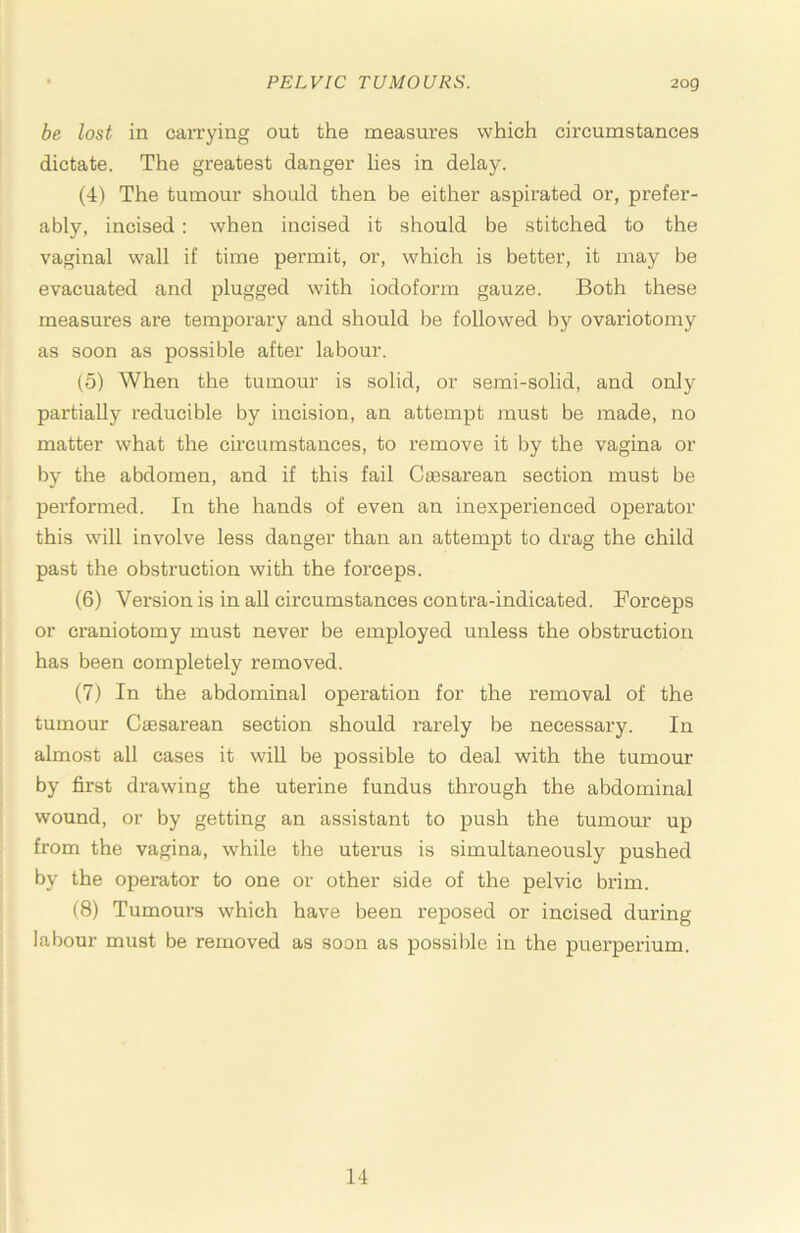 be lost in carrying out the measures which circumstances dictate. The greatest danger lies in delay. (4) The tumour should then be either aspirated or, prefer- ably, incised; when incised it should be stitched to the vaginal wall if time permit, or, which is better, it may be evacuated and plugged with iodoform gauze. Both these measures are temporary and should be followed by ovariotomy as soon as possible after labour. (5) When the tumour is solid, or semi-solid, and only partially reducible by incision, an attempt must be made, no matter what the circumstances, to remove it by the vagina or by the abdomen, and if this fail Caesarean section must be performed. In the hands of even an inexperienced operator this will involve less danger than an attempt to drag the child past the obstruction with the forceps. (6) Version is in all circumstances contra-indicated. Forceps or craniotomy must never be employed unless the obstruction has been completely removed. (7) In the abdominal operation for the removal of the tumour Caesai’ean section should rarely be necessary. In almost all cases it will be possible to deal with the tumour by first drawing the uterine fundus through the abdominal wound, or by getting an assistant to push the tumour up from the vagina, while the uterus is simultaneously pushed by the operator to one or other side of the pelvic brim. (8) Tumours which have been reposed or incised during labour must be removed as soon as possible in the puerperium. 14