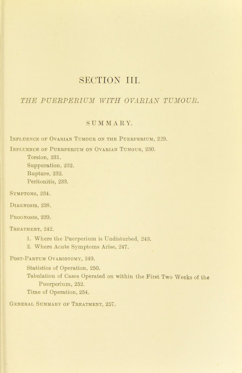 THE PUERPERIUM WITH OVARIAN TUMOUR. SUM M A R Y. Influence of Ovarian Tumour on the Puerperium, 229. Influence of Puerperium on Ovarian Tumour, 230. Torsion, 231. Suppuration, 232. Eupture, 232. Peritonitis, 233. Symptoms, 234. Diagnosis, 238. Prognosis, 239. Treatment, 242. 1. Where the Puerperium is Undisturbed, 243. 2. Where Acute Symptoms Arise, 247. Post-Partum Ovariotomy, 249. Statistics of Operation, 250. Tabulation of Cases Operated on within the First Two Weeks of the Puerperium, 252. Time of Operation, 254. General Summary of Treatment, 257.