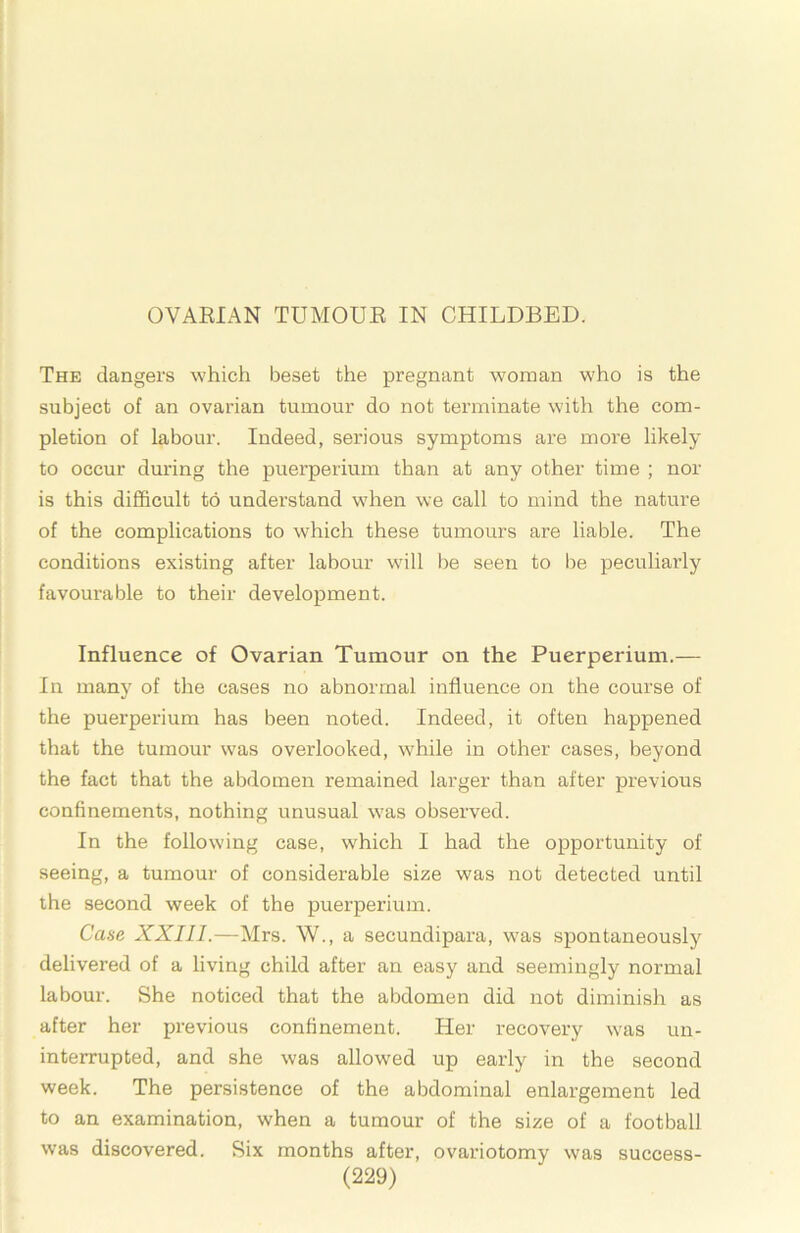 OVARIAN TUMOUR IN CHILDBED. The dangers which beset the pregnant woman who is the subject of an ovarian tumour do not terminate with the com- pletion of labour. Indeed, serious symptoms are more likely to occur during the puerperium than at any other time ; nor is this difficult to understand when we call to mind the nature of the complications to which these tumours are liable. The conditions existing after labour will be seen to be peculiarly favourable to their development. Influence of Ovarian Tumour on the Puerperium.— In many of the cases no abnormal influence on the course of the puerperium has been noted. Indeed, it often happened that the tumour was overlooked, wffiile in other cases, beyond the fact that the abdomen remained larger than after previous confinements, nothing unusual w'as observed. In the following case, wffiich I had the opportunity of seeing, a tumour of considerable size was not detected until the second week of the puerperium. Case XXIII.—Mrs. W., a secundipara, w^as spontaneously delivered of a living child after an easy and seemingly normal labour. She noticed that the abdomen did not diminish as after her previous confinement. Her recovery w'as un- interrupted, and she was allowed up early in the second week. The persistence of the abdominal enlargement led to an examination, when a tumour of the size of a football was discovered. Six months after, ovariotomy was success-