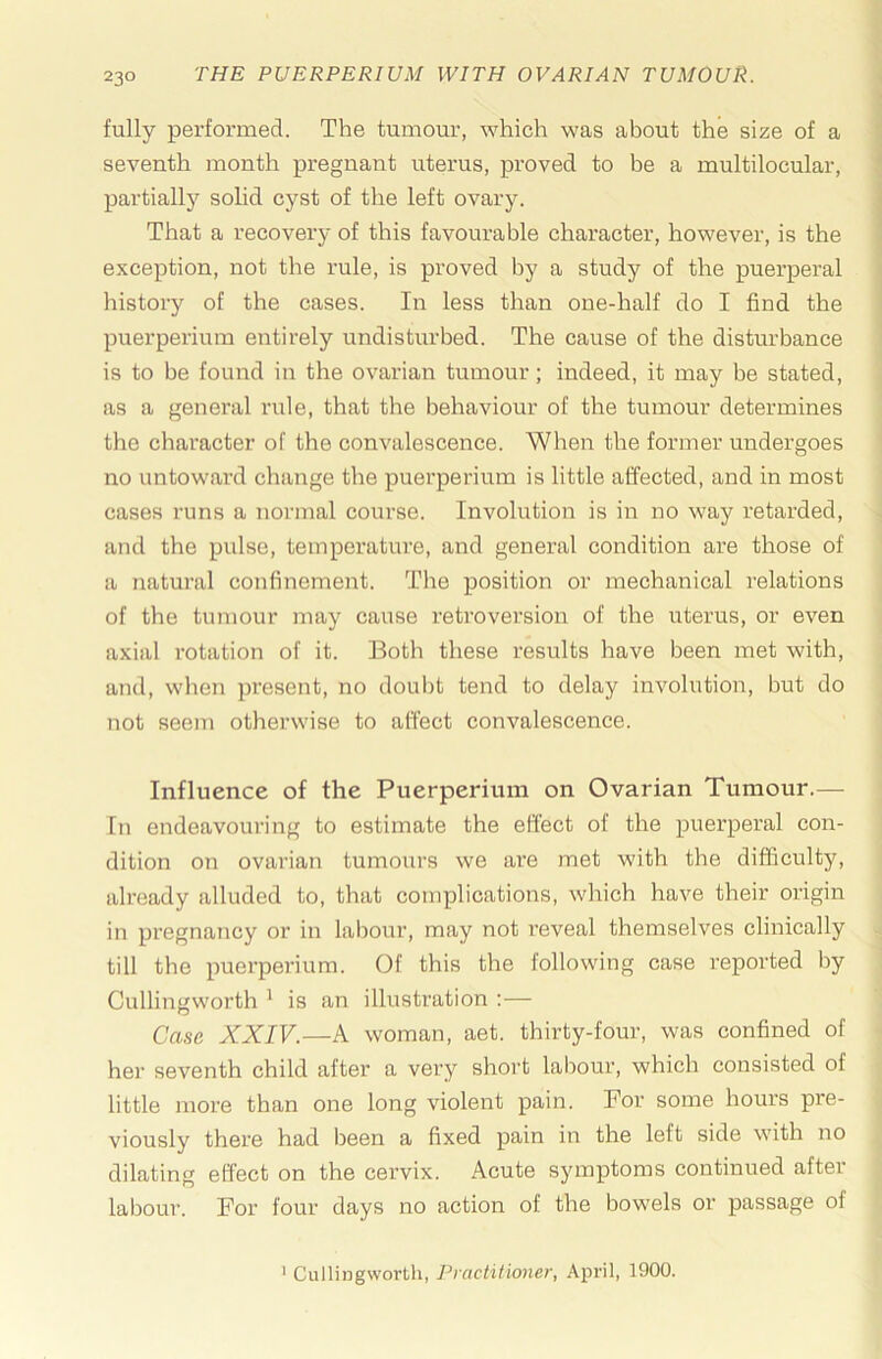 fully performed. The tumour, which was about the size of a seventh month pregnant uterus, proved to be a multilocular, partially solid cyst of the left ovary. That a recovery of this favourable character, however, is the exception, not the rule, is proved by a study of the puerperal history of the cases. In less than one-half do I find the puerperium entirely undisturbed. The cause of the disturbance is to be found in the ovarian tumour; indeed, it may be stated, as a general rule, that the behaviour of the tumour determines the character of the convalescence. When the former undergoes no untoward change the puerperium is little affected, and in most cases runs a normal course. Involution is in no way retarded, and the pulse, temperature, and general condition are those of a natural confinement. The position or mechanical relations of the tumour may cause retroversion of the uterus, or even axial rotation of it. Both these results have been met with, and, when present, no doubt tend to delay involution, but do not seem otherwise to affect convalescence. Influence of the Puerperium on Ovarian Tumour.— In endeavouring to estimate the effect of the puerperal con- dition on ovarian tumours we are met with the difficulty, already alluded to, that complications, which have their origin in pregnancy or in labour, may not reveal themselves clinically till the puerperium. Of this the following case reported by Cullingworth ' is an illustration :— Casa XXIV.—A woman, aet. thirty-four, was confined of her seventh child after a very short labour, which consisted of little more than one long violent pain. For some hours pre- viously there had been a fixed pain in the left side with no dilating effect on the cervix. Acute symptoms continued aftei labour. For four days no action of the bowels or passage of ' Cullingworth, Practitioner, April, 1900.