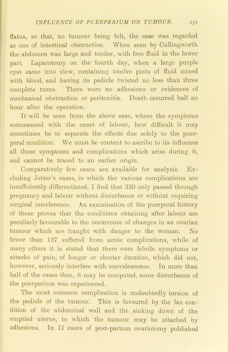 flatus, so that, no tumour being felt, the case was regarded as one of intestinal obstruction. When seen by Cullingworth the abdomen was large and tender, with free fluid in the lower part. Laparotomy on the fourth day, when a large purple cyst came into view, containing twelve pints of fluid mixed with blood, and having its pedicle twisted no less than three complete turns. There were no adhesions or evidences of mechanical obstruction or peritonitis. Death occurred half an hour after the operation. It will be seen from the above case, where the symptoms commenced with the onset of labour, how difficult it may sometimes be to separate the effects due solely to the puer- peral condition. We must be content to ascribe to its influence all those symptoms and complications which arise during it, and cannot be traced to an earlier origin. Comparatively few cases are available for analysis. Ex- cluding letter’s cases, in which the various complications are insufficiently differentiated, I find that 330 only passed through pregnancy and labour without disturbance or without requiring surgical interference. An examination of the puerperal history of these proves that the conditions obtaining after labour are peculiarly favourable to the occurrence of changes in an ovarian tumour which are fraught with danger to the woman. No fewer than 137 suffered from acute complications, while of many others it is stated that there were febrile symptoms or attacks of pain, of longer or shorter duration, which did not, however, sei’iously interfere with convalescence. In more than half of the cases then, it may be computed, some disturbance of the puerperium was experienced. The most common complication is undoubtedly torsion of the pedicle of the tumour. This is favoured by the lax con- dition of the abdominal wall and the sinking down of the emptied uterus, to which the tumour may be attached by adhesions. In 11 cases of post-partum ovariotomy published