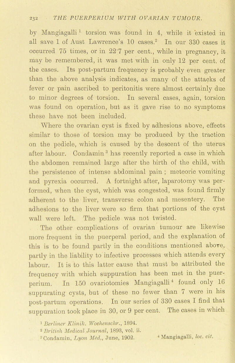 by Mangiagalli ‘ torsion was found in 4, while it existed in all save 1 of Aust Lawrence’s 10 cases.“ In our 330 cases it occurred 75 times, or in 22'7 per cent., while in pregnancy, it may be remembered, it was met with in only 12 per cent, of the cases. Its post-partum frequency is probablj'- even greater than the above analysis indicates, as many of the attacks of fever or pain ascribed to peritonitis were almost certainly due to minor degrees of torsion. In several oases, again, torsion was found on operation, but as it gave rise to no symptoms tliese have not been included. Where the ovarian cyst is fixed by adhesions above, effects similar to those of torsion may be produced by the traction on the pedicle, which is caused by the descent of the uterus after labour. Condamin •' has recently reported a case in which the abdomen remained large after the Ihrth of the child, with the persistence of intense abdominal pain ; meteoric vomiting and pyrexia occurred. A fortnight after, laparotomy was per- formed, when the cyst, which was congested, was found firmly adherent to the liver, transverse colon and mesentery. The adhesions to the liver were so firm that portions of the cyst wall were left. The pedicle was not twisted. The other complications of ovarian tumour are likewise more frequent in the puerperal period, and the explanation of this is to bo found partly in the conditions mentioned above, partly in the liability to infective processes which attends every labour. It is to this latter cause that must be attributed the frequency with which suppuration has been met in the puer- perium. In 150 ovariotomies Mangiagalli * found only 16 suppurating cysts, but of these no fewer than 7 were in his post-partum operations. In our series of 330 cases I find that suppuration took place in 30, or 9 per cent. The cases in which * Berliner Klinik. Wochenschr., 1894. ~ British Medical Journal, 1893, vol. ii. ^Condamin, Lyon MM., June, 1902. ■* Mangiagalli, loc. cit.