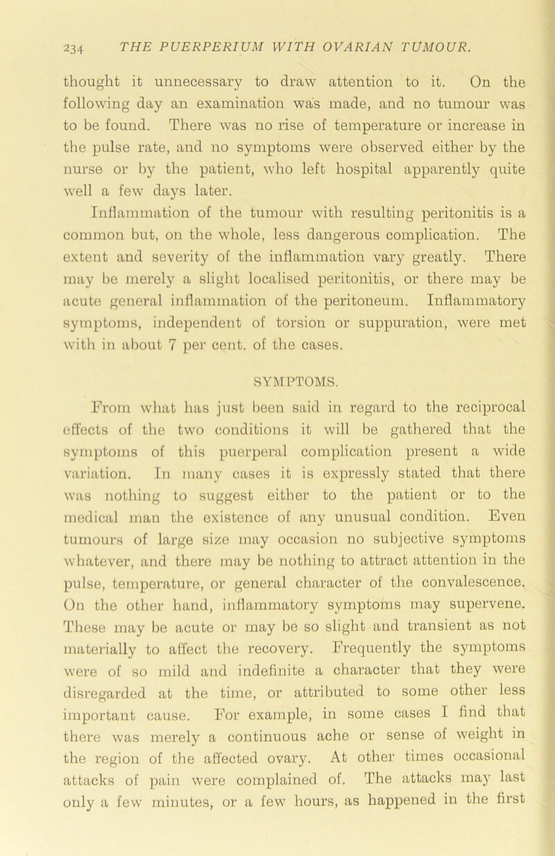 thought it unnecessary to draw attention to it. On the following day an examination was made, and no tumour was to be found. There was no rise of temperature or increase in the pulse rate, aird no symptoms were observed either by the nurse or by the patient, who left hospital apparently quite well a few days later. Inflammation of the tumour with resulting peritonitis is a common but, on the whole, less dangerous complication. The extent and severity of the inflammation vary greatly. There may be merely a slight localised peritonitis, or there may be acute general inflammation of the peritoneum. Inflammatory symptoms, independent of torsion or suppuration, were met with in about 7 per cent, of the cases. SYMPTOMS. From what has just been said in regard to the reciprocal effects of tlie two conditions it will be gathered that the symptoms of this puerperal complication present a wide variation. In many cases it is expressly stated that there was nothing to suggest either to the patient or to the medical man the existence of any unusual condition. Even tumours of large size may occasion no subjective symptoms whatever, and there may be nothing to attract attention in the pulse, temperature, or general character of the convalescence. On the other hand, inllammatory symptoms may supervene. These may be acute or may be so slight and transient as not matei-ially to affect the recovery. Frequently the symptoms were of so mild and indefinite a character that they were disregarded at the time, or atti’ibuted to some other less important cause. For example, in some cases I find that there was mei’ely a continuous ache or sense of weight in the region of the affected ovary. At other times occasional attacks of pain were complained of. The attacks may last only a few minutes, or a few hours, as happened in the first