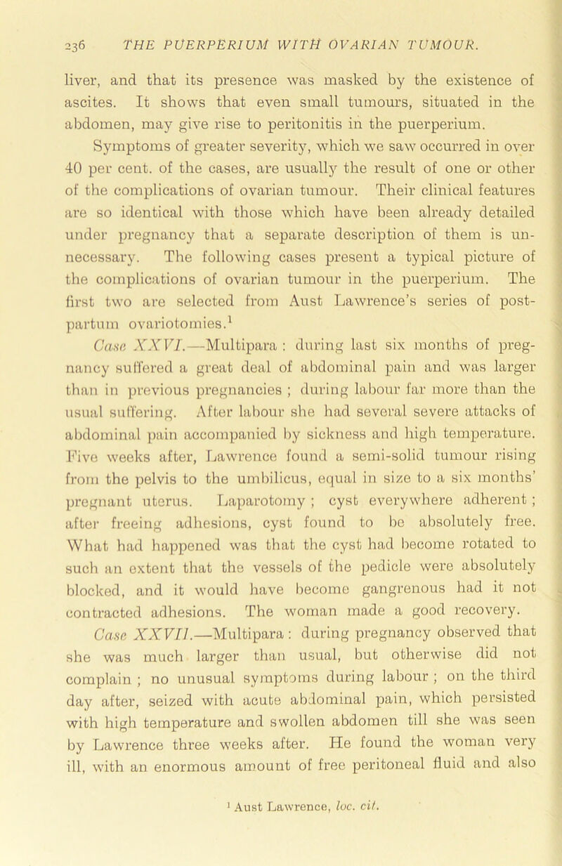 liver, and that its presence was masked by the existence of ascites. It shows that even small tumours, situated in the abdomen, may give rise to peritonitis in the puerperium. Symptoms of greater severitj’’, which we saw occurred in over 40 per cent, of the cases, are usuallj^ the result of one or other of the complications of ovarian tumour. Their clinical features are so identical with those which have been already detailed under pregnancy that a separate description of them is un- necessary. The following cases present a typical picture of the complications of ovarian tumour in the puerperium. The first two are selected from Aust Lawrence’s series of post- partum ovariotomies.* Cana XXVI.—Multipara ; during last six months of preg- nancy sul'fered a great deal of abdominal pain and was larger than in previous pregnancies ; during labour far more than the usual sulTering. After labour she had several severe attacks of abdominal pain accompanied by sickness and high temperature, l^’ive weeks after, Lawrence found a semi-solid tumour rising from the pelvis to the umbilicus, equal in size to a six months’ pregnant uterus. Laparotomy ; cyst everywhere adherent; after freeing adhesions, cyst found to be absolutely free. What had happened was that the cyst had become rotated to such an extent that the vessels of the pedicle were absolutely blocked, and it would have become gangrenous had it not contracted adhesions. The woman made a good recovery. Cana XXVII.—Multipara; during pregnancy observed that she was much larger than usual, but otherwise did not complain ; no unusual symptoms during labour ; on the third day after, seized with acute abdominal pain, which persisted with high temperature and swollen abdomen till she was seen by Lawrence three weeks after. He found the woman very ill, with an enormous amount of free peritoneal fluid and also Aust Lawrence, luc. cit.