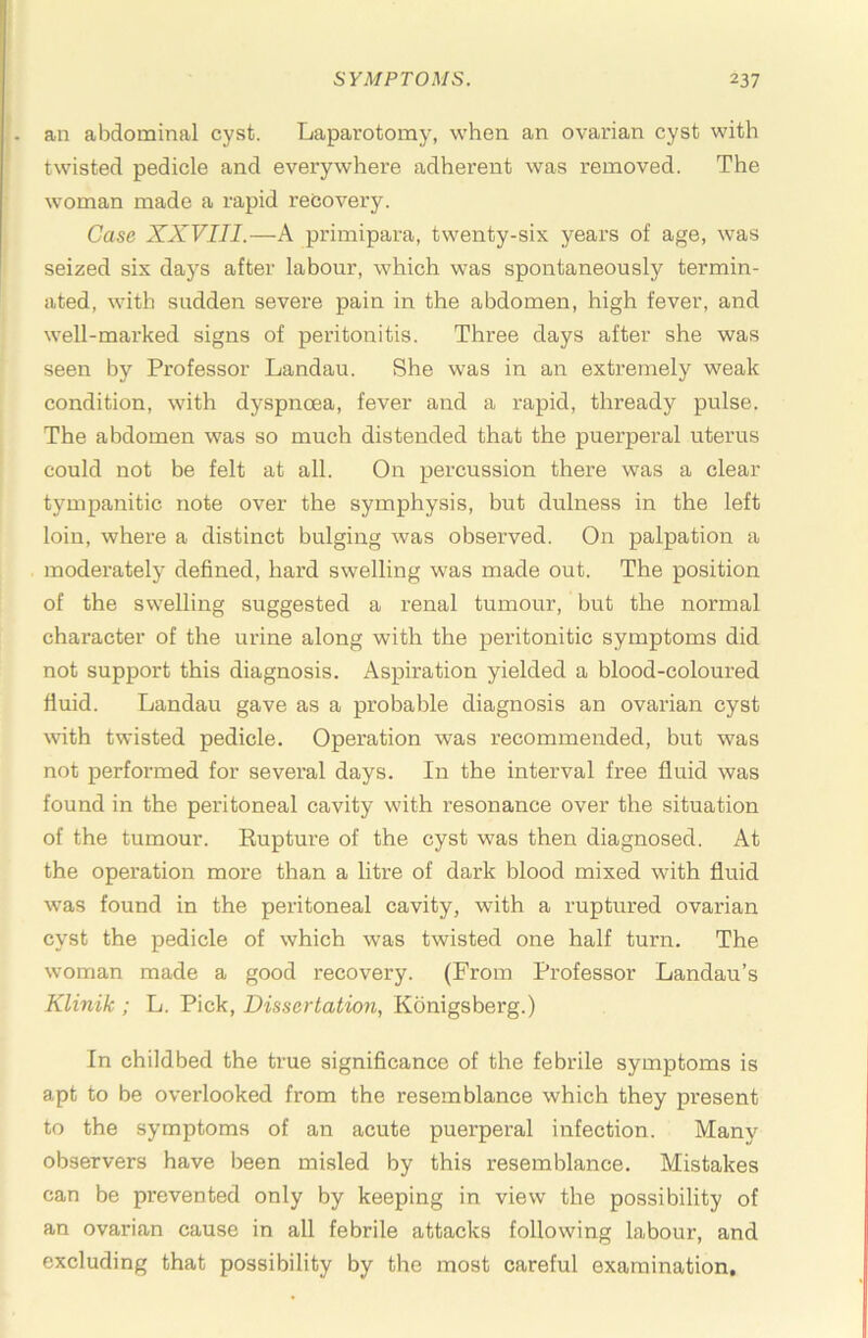 - an abdominal cyst. Laparotomy, when an ovarian cyst with twisted pedicle and everywhere adherent was removed. The woman made a rapid recovery. Case XXVIII.—A primipara, twenty-six years of age, was seized six days after labour, which was spontaneously termin- ated, with sudden severe pain in the abdomen, high fever, and well-marked signs of peritonitis. Three days after she was seen by Professor Landau. She was in an extremely weak condition, with dyspnoea, fever and a rapid, thready pulse. The abdomen was so much distended that the puerperal uterus could not be felt at all. On percussion there was a clear tympanitic note over the symphysis, but dulness in the left loin, where a distinct bulging was observed. On palpation a moderately defined, hard swelling was made out. The position of the swelling suggested a renal tumour, but the normal character of the urine along with the peritonitic symptoms did not support this diagnosis. Aspiration yielded a blood-coloured fluid. Landau gave as a probable diagnosis an ovarian cyst with twisted pedicle. Operation was recommended, but was not performed for several days. In the interval free fluid was found in the peritoneal cavity with resonance over the situation of the tumour. Eupture of the cyst was then diagnosed. At the opex’ation more than a litre of dark blood mixed with fluid was found in the peritoneal cavity, with a ruptured ovarian cyst the pedicle of which was twisted one half turn. The woman made a good recovery. (From Professor Landau’s Klinik ; L. Pick, Dissertation, Konigsberg.) In childbed the true significance of the febrile symptoms is apt to be overlooked from the resemblance which they present to the symptoms of an acute puerperal infection. Many observers have been misled by this resemblance. Mistakes can be prevented only by keeping in view the possibility of an ovarian cause in all febrile attacks following labour, and excluding that possibility by the most careful examination.