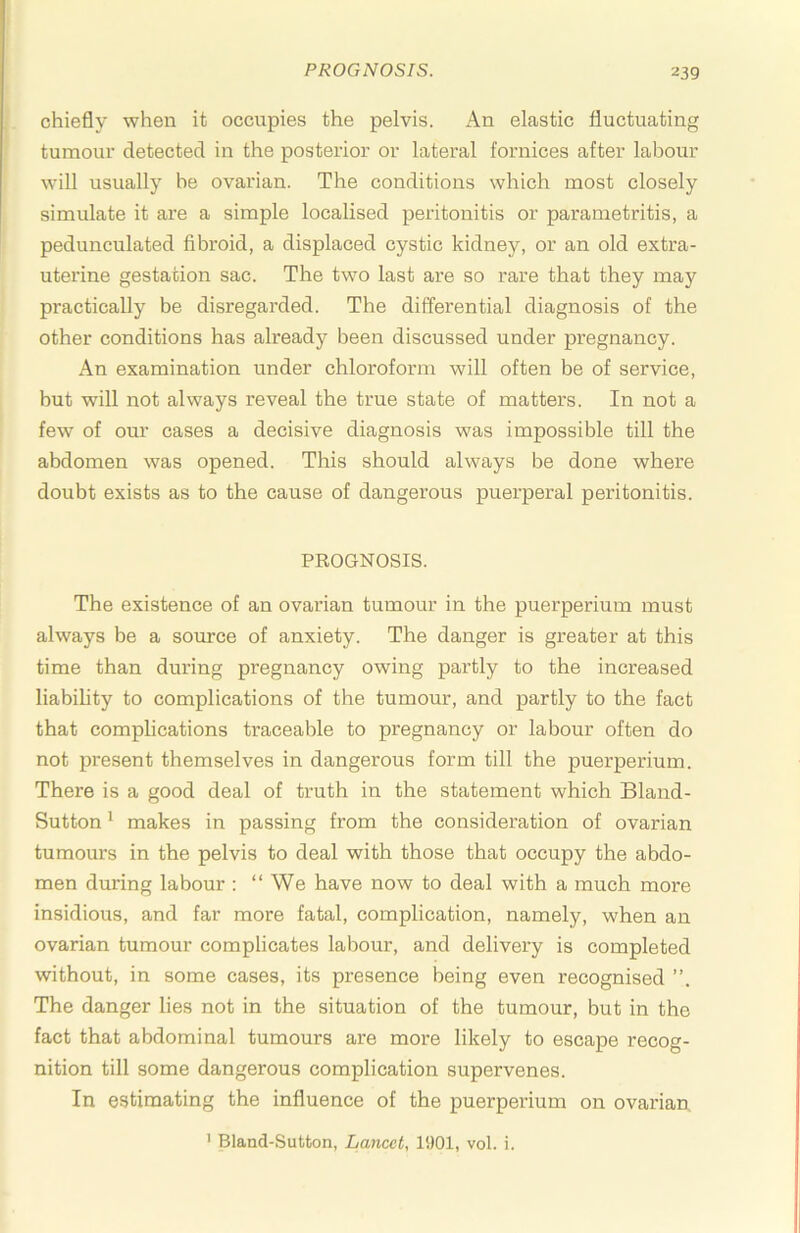chiefly when it occupies the pelvis. An elastic fluctuating tumour detected in the posterior or lateral fornices after labour will usually be ovarian. The conditions which most closely simulate it are a simple localised peritonitis or parametritis, a pedunculated fibroid, a displaced cystic kidney, or an old extra- uterine gestation sac. The two last are so rare that they may practically be disregarded. The differential diagnosis of the other conditions has already been discussed under pregnancy. An examination under chloroform will often be of service, but will not always reveal the true state of matters. In not a few of our cases a decisive diagnosis was impossible till the abdomen was opened. This should always be done where doubt exists as to the cause of dangerous puerperal peritonitis. PROGNOSIS. The existence of an ovarian tumour in the puerperium must always be a source of anxiety. The danger is greater at this time than during pregnancy owing partly to the increased liability to complications of the tumour, and partly to the fact that complications traceable to pregnancy or labour often do not present themselves in dangerous form till the puerperium. There is a good deal of truth in the statement which Bland- Sutton' makes in passing from the consideration of ovarian tumours in the pelvis to deal with those that occupy the abdo- men during labour : “We have now to deal with a much more insidious, and far more fatal, complication, namely, when an ovarian tumour complicates labour, and delivery is completed without, in some cases, its presence being even recognised The danger lies not in the situation of the tumour, but in the fact that abdominal tumours are more likely to escape recog- nition till some dangerous complication supervenes. In estimating the influence of the puerperium on ovarian