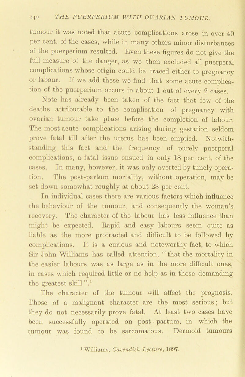 tumouv it was notsd. tliat acute complications arose in over 40 per cent, of the cases, while in many others minor disturbances of the puerperium resulted. Even these figures do not give the full measure of the danger, as we then excluded all puerperal complications whose origin could be traced either to pregnane or labour. If we add these we find that some acute complica- tion of the puerperium occurs in about 1 out of every 2 cases. Note has already been taken of the fact that few of the deaths attributable to the complication of pregnancy with ovarian tumour take place before the completion of labour. The most acute complications arising during gestation seldom prove fatal till after the uterus has l)een emptied. Notwith- standing this fact and the frequency of purely puerperal complications, a fatal issue ensued in only 18 per cent, of the cases. In many, however, it was only averted by timely opera- tion. The post-partum mortality, without operation, may be set down somewhat roughly at about 28 per cent. In individual cases there are various factors which influence the behaviour of the tumour, and consequently the woman’s recovery. The character of the labour has less influence than might be expected. Eapid and easy labours seem quite as liable as the more protracted and difficult to be followed by complications. It is a curious and noteworthy fact, to which Sir John Williams has called attention, “that the mortality in the easier labours was as large as in the more difficult ones, in cases which required little or no help as in those demanding the greatest skill The character of the tumour will affect the prognosis. Those of a malignant character are the most serious; but they do not necessarily prove fatal. At least two cases have been successfully operated on post - partum, in which the tumour was found to be sarcomatous. Dermoid tumours ‘ Williams, Cavendish Lecture, 1897.
