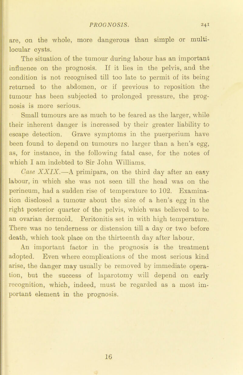 are, on the whole, more dangerous than simple or multi- locular cysts. The situation of the tumour during labour has an important influence on the prognosis. If it lies in the pelvis, and the condition is not recognised till too late to permit of its being retm-ned to the abdomen, or if previous to reposition the tumour has been subjected to prolonged pressure, the prog- nosis is more serious. Small tumours are as much to be feared as the larger, while then- inherent danger is increased by their greater hability to escape detection. Grave symptoms in the puerperium have been found to depend on tumours no larger than a hen’s egg, as, for instance, in the following fatal case, for the notes of which I am indebted to Sir John Williams. Case XXIX.—A primipara, on the third day after an easy labour, in which she was not seen till the head was on the perineum, had a sudden rise of temperature to 102. Examina- tion disclosed a tumour about the size of a hen’s egg in the right posterior quarter of the pelvis, which was believed to be an ovarian dermoid. Peritonitis set in with high temperature. There was no tenderness or distension tiU a day or two before death, which took place on the thirteenth day after labour. An important factor in the prognosis is the treatment adopted. Even where complications of the most serious kind arise, the danger may usually be removed by immediate opera- tion, but the success of laparotomy will depend on early recognition, which, indeed, must be regarded as a most im- portant element in the prognosis. Ifl