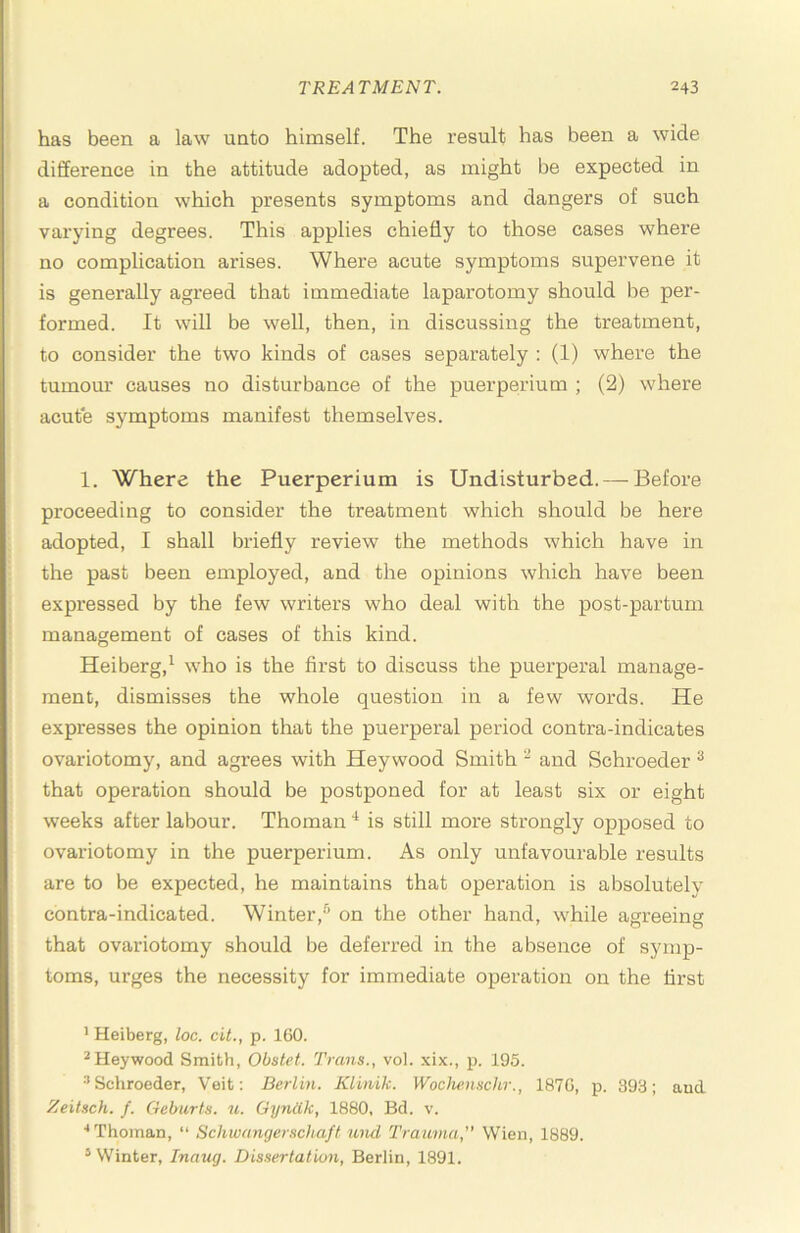 has been a law unto himself. The result has been a wide difference in the attitude adopted, as might be expected in a condition which presents symptoms and dangers of such varying degrees. This applies chiefly to those cases where no complication arises. Where acute symptoms supervene it is generally agreed that immediate laparotomy should be per- formed. It will be well, then, in discussing the treatment, to consider the two kinds of cases separately ; (1) where the tumour causes no disturbance of the puerperium ; (2) where acute symptoms manifest themselves. 1. Where the Puerperium is Undisturbed. — Before proceeding to consider the treatment which should be here adopted, I shall briefly review the methods which have in the past been employed, and the opinions which have been expressed by the few writers who deal with the post-partum management of cases of this kind. Heiberg,^ who is the first to discuss the puerperal manage- ment, dismisses the whole question in a few words. He expresses the opinion that the puerperal period contra-indicates ovariotomy, and agrees with Hey wood Smith “ and Schroeder ^ that operation should be postponed for at least six or eight weeks after labour. Thoman is still more strongly opposed to ovariotomy in the puerperium. As only unfavourable results are to be expected, he maintains that operation is absolutely contra-indicated. Winter,'^ on the other hand, while agreeing that ovariotomy should be deferred in the absence of symp- toms, urges the necessity for immediate operation on the first ’ Heiberg, loc. cit., p. IGO. ^Heywood Smith, Obstet. Trans., vol. xix., p. 195. Schroeder, Veit: Berlin. Klinik. Wocliemchr., 187G, p. 393; aud Zeitsch. f. Geburts. u. Gyniik, 1880, Bd. v. ■•Thoman, “ Schwangerschaft n,nd Trauma, Wien, 1889. ’ Winter, Inaug. Dissertation, Berlin, 1891.