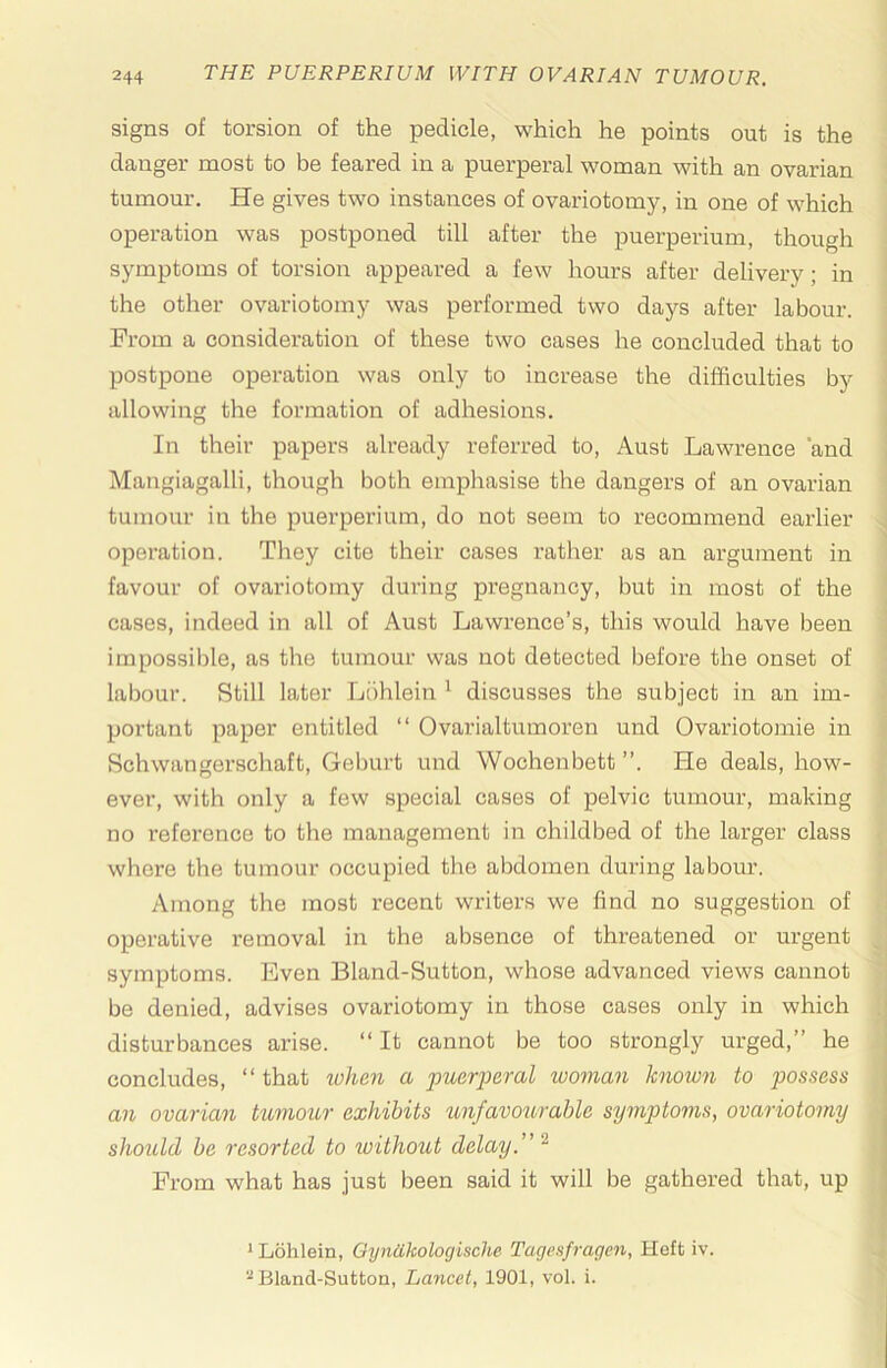 signs of torsion of the pedicle, which he points out is the danger most to be feared in a puerperal woman with an ovarian tumour. He gives two instances of ovariotomy, in one of which operation was postponed till after the puerperium, though symptoms of torsion appeared a few hours after delivery; in the other ovariotomy was performed two days after labour. From a consideration of these two cases he concluded that to postpone operation was only to increase the difficulties by allowing the formation of adhesions. In their papers already referred to, Aust Lawrence ‘and Mangiagalli, though both emphasise the dangers of an ovarian tumour in the puerperium, do not seem to recommend earlier operation. They cite their cases rather as an argument in favour of ovariotomy during pregnancy, but in most of the cases, indeed in all of Aust Lawrence’s, this would have been irnpossil)le, as the tumour was not detected before the onset of labour. Still later Liihlein * discusses the subject in an im- portant paper entitled “ Ovarialtumoren und Ovariotomie in Schwangerschaft, Geburt und Wochenbett ”. He deals, how- ever, with only a few special cases of pelvic tumour, making no reference to the management in childbed of the larger class whore the tumour occupied the abdomen during labour. Among the most recent writers we find no suggestion of operative removal in the absence of threatened or urgent symptoms. Even Bland-Sutton, whose advanced views cannot be denied, advises ovariotomy in those cases only in which disturbances arise. “ It cannot be too strongly urged,” he concludes, “ that when a puerjieral woman known to possess an ovarian tumour exhibits imfavourahle symptoms, ovariotomy should he resorted to without delay.” From what has just been said it will be gathered that, up ^ Lohlein, OynOkologische Tagcsfragen, Heft iv. '^Bland-Sutton, Lancet, 1901, vol. i.